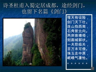 诗圣杜甫入蜀定居成都，途经剑门，也留下名篇《剑门》 惟天有设险， 剑门天下壮。 连山抱西南， 石角皆北向。 两岸崇塘倚， 刻画城郭状。 一夫怒临关， 百万未可傍。 珠玉走中原， 岷峨气凄怆。 。。。。。。 