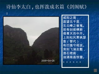 诗仙李太白 , 也挥泼成名篇《剑阁赋》：  咸阳之南， 直望五千里， 见云峰之崔嵬。 前有剑阁横断， 倚青天而中开。 上则松风萧飒瑟愈（替代）， 有巴猿兮相哀。 旁则飞湍走壑， 洒石喷阁， 汹涌南昌惊雷。 。。。。。。 