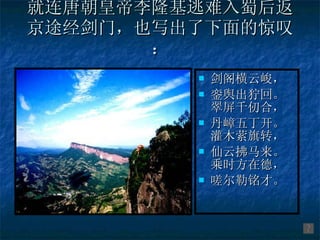 就连唐朝皇帝李隆基逃难入蜀后返京途经剑门，也写出了下面的惊叹： 剑阁横云峻， 銮舆出狞回。 翠屏千仞合， 丹嶂五丁开。 灌木萦旗转， 仙云拂马来。 乘时方在德， 嗟尔勒铭才。 