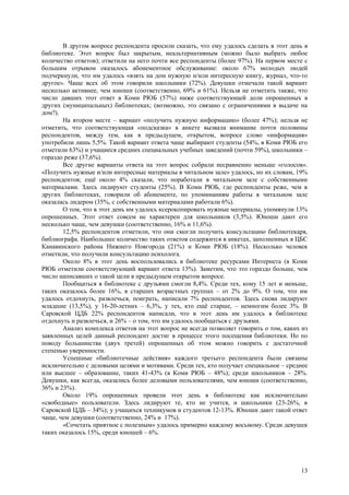 В другом вопросе респондента просили сказать, что ему удалось сделать в этот день в
библиотеке. Этот вопрос был закрытым, неальтернативным (можно было выбрать любое
количество ответов); ответили на него почти все респонденты (более 97%). На первом месте с
большим отрывом оказалось абонементное обслуживание: около 67% молодых людей
подчеркнули, что им удалось «взять на дом нужную и/или интересную книгу, журнал, что-то
другое». Чаще всех об этом говорили школьники (72%). Девушки отмечали такой вариант
несколько активнее, чем юноши (соответственно, 69% и 61%). Нельзя не отметить также, что
число давших этот ответ в Коми РЮБ (57%) ниже соответствующей доли опрошенных в
других (муниципальных) библиотеках; (возможно, это связано с ограничениями в выдаче на
дом?).
       На втором месте – вариант «получить нужную информацию» (более 47%); нельзя не
отметить, что соответствующая «подсказка» в анкете вызвала внимание почти половины
респондентов, между тем, как в предыдущем, открытом, вопросе слово «информация»
употребили лишь 5,5%. Такой вариант ответа чаще выбирают студенты (54%, в Коми РЮБ его
отметили 63%) и учащиеся средних специальных учебных заведений (почти 59%), школьники –
гораздо реже (37,6%).
       Все другие варианты ответа на этот вопрос собрали несравненно меньше «голосов».
«Получить нужные и/или интересные материалы в читальном зале» удалось, но их словам, 19%
респондентов; ещё около 4% сказали, что поработали в читальном зале с собственными
материалами. Здесь лидируют студенты (25%). В Коми РЮБ, где респонденты реже, чем в
других библиотеках, говорили об абонементе, по упоминаниям работы в читальном зале
оказалась лидером (35%, с собственными материалами работали 6%).
       О том, что в этот день им удалось ксерокопировать нужные материалы, упомянули 13%
опрошенных. Этот ответ совсем не характерен для школьников (3,5%). Юноши дают его
несколько чаще, чем девушки (соответственно, 16% и 11,6%).
       12,5% респондентов отметили, что они смогли получить консультацию библиотекаря,
библиографа. Наибольшее количество таких ответов содержится в анкетах, заполненных в ЦБС
Канавинского района Нижнего Новгорода (21%) и Коми РЮБ (18%). Несколько человек
отметили, что получили консультацию психолога.
       Около 8% в этот день воспользовались в библиотеке ресурсами Интернета (в Коми
РЮБ отметили соответствующий вариант ответа 13%). Заметим, что это гораздо больше, чем
число написавших о такой цели в предыдущем открытом вопросе.
       Пообщаться в библиотеке с друзьями смогли 8,4%. Среди тех, кому 15 лет и меньше,
таких оказалось более 16%, в старших возрастных группах – от 2% до 9%. О том, что им
удалось отдохнуть, развлечься, поиграть, написали 7% респондентов. Здесь снова лидируют
младшие (13,5%), у 16-20-летних – 6,3%, у тех, кто ещё старше, – немногим более 3%. В
Саровской ЦДБ 22% респондентов написали, что в этот день им удалось в библиотеке
отдохнуть и развлечься, и 26% – о том, что им удалось пообщаться с друзьями.
       Анализ комплекса ответов на этот вопрос не всегда позволяет говорить о том, каких из
заявленных целей данный респондент достиг в процессе этого посещения библиотеки. Но по
поводу большинства (двух третей) опрошенных об этом можно говорить с достаточной
степенью уверенности.
       Успешные «библиотечные действия» каждого третьего респондента были связаны
исключительно с деловыми целями и мотивами. Среди тех, кто получает специальное – среднее
или высшее – образование, таких 41-43% (в Коми РЮБ – 48%); среди школьников – 28%.
Девушки, как всегда, оказались более деловыми пользователями, чем юноши (соответственно,
36% и 23%).
       Около 19% опрошенных провели этот день в библиотеке как исключительно
«свободные» пользователи. Здесь лидируют те, кто не учится, и школьники (23-26%, в
Саровской ЦДБ – 34%); у учащихся техникумов и студентов 12-13%. Юноши дают такой ответ
чаще, чем девушки (соответственно, 24% и 17%).
       «Сочетать приятное с полезным» удалось примерно каждому восьмому. Среди девушек
таких оказалось 15%, среди юношей – 6%.




                                                                                        13
 