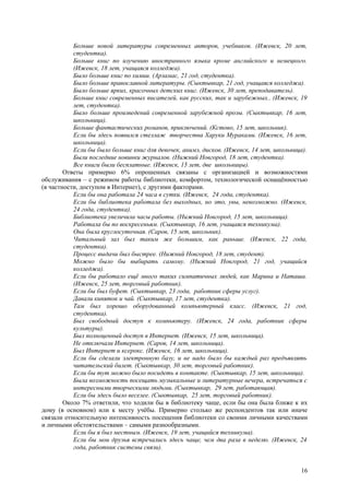 Больше новой литературы современных авторов, учебников. (Ижевск, 20 лет,
           студентка).
           Больше книг по изучению иностранного языка кроме английского и немецкого.
           (Ижевск, 18 лет, учащаяся колледжа).
           Было больше книг по химии. (Арзамас, 21 год, студентка).
           Было больше православной литературы. (Сыктывкар, 21 год, учащаяся колледжа).
           Было больше ярких, красочных детских книг. (Ижевск, 30 лет, преподаватель).
           Больше книг современных писателей, как русских, так и зарубежных.. (Ижевск, 19
           лет, студентка).
           Было больше произведений современной зарубежной прозы. (Сыктывкар, 16 лет,
           школьница).
           Больше фантастических романов, приключений. (Кстово, 15 лет, школьник).
           Если бы здесь появился стеллаж творчества Харуки Мураками. (Ижевск, 16 лет,
           школьница).
           Если бы было больше книг для девочек, анимэ, дисков. (Ижевск, 14 лет, школьница).
           Были последние новинки журналов. (Нижний Новгород, 18 лет, студентка).
           Все книги были бесплатные. (Ижевск, 15 лет, две школьницы).
        Ответы примерно 6% опрошенных связаны с организацией и возможностями
обслуживания – с режимом работы библиотеки, комфортом, технологической оснащённостью
(в частности, доступом в Интернет), с другими факторами.
           Если бы она работала 24 часа в сутки. (Ижевск, 24 года, студентка).
           Если бы библиотека работала без выходных, но это, увы, невозможно. (Ижевск,
           24 года, студентка).
           Библиотека увеличила часы работы. (Нижний Новгород, 15 лет, школьница).
           Работала бы по воскресеньям. (Сыктывкар, 16 лет, учащаяся техникума).
           Она была круглосуточная. (Саров, 15 лет, школьник).
           Читальный зал был таким же большим, как раньше. (Ижевск, 22 года,
           студентка).
           Процесс выдачи был быстрее. (Нижний Новгород, 18 лет, студент).
           Можно было бы выбирать самому. (Нижний Новгород, 21 год, учащийся
           колледжа).
           Если бы работало ещё много таких симпатичных людей, как Марина и Наташа.
           (Ижевск, 25 лет, торговый работник).
           Если бы был буфет. (Сыктывкар, 23 года, работник сферы услуг).
           Давали кипяток и чай. (Сыктывкар, 17 лет, студентка).
           Там был хорошо оборудованный компьютерный класс. (Ижевск, 21 год,
           студентка).
           Был свободный доступ к компьютеру. (Ижевск, 24 года, работник сферы
           культуры).
           Был полноценный доступ в Интернет. (Ижевск, 15 лет, школьница).
           Не отключали Интернет. (Саров, 14 лет, школьница).
           Был Интернет и ксерокс. (Ижевск, 16 лет, школьница).
           Если бы сделали электронную базу, и не надо было бы каждый раз предъявлять
           читательский билет. (Сыктывкар, 30 лет, торговый работник).
           Если бы тут можно было посидеть в контакте. (Сыктывкар, 15 лет, школьница).
           Была возможность посещать музыкальные и литературные вечера, встречаться с
           интересными творческими людьми. (Сыктывкар, 29 лет, работающая).
           Если бы здесь было веселее. (Сыктывкар, 25 лет, торговый работник).
        Около 7% ответили, что ходили бы в библиотеку чаще, если бы она была ближе к их
дому (в основном) или к месту учёбы. Примерно столько же респондентов так или иначе
связали относительную интенсивность посещения библиотеки со своими личными качествами
и личными обстоятельствами – самыми разнообразными.
           Если бы я был местным. (Ижевск, 19 лет, учащийся техникума).
           Если бы мои друзья встречались здесь чаще, чем два раза в неделю. (Ижевск, 24
           года, работник системы связи).


                                                                                         16
 