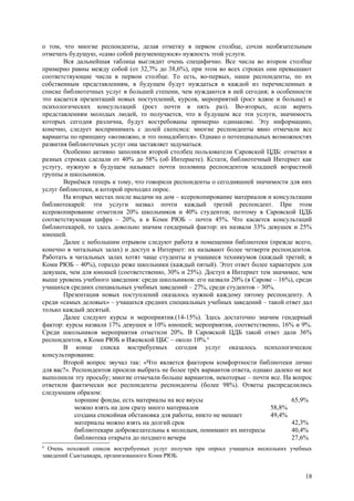 о том, что многие респонденты, делая отметку в первом столбце, сочли необязательным
отмечать будущую, «само собой разумеющуюся» нужность этой услуги.
       Вся дальнейшая таблица выглядит очень специфично. Все числа во втором столбце
примерно равны между собой (от 32,7% до 38,6%), при этом во всех строках они превышают
соответствующие числа в первом столбце. То есть, во-первых, наши респонденты, по их
собственным представлениям, в будущем будут нуждаться в каждой из перечисленных в
списке библиотечных услуг в большей степени, чем нуждаются в ней сегодня; в особенности
это касается презентаций новых поступлений, курсов, мероприятий (рост вдвое и больше) и
психологических консультаций (рост почти в пять раз). Во-вторых, если верить
представлениям молодых людей, то получается, что в будущем все эти услуги, значимость
которых сегодня различна, будут востребованы примерно одинаково. Эту информацию,
конечно, следует воспринимать с долей скепсиса: многие респонденты явно отмечали все
варианты по принципу «возможно, и это понадобится». Однако о потенциальных возможностях
развития библиотечных услуг она заставляет задуматься.
       Особенно активно заполняли второй столбец пользователи Саровской ЦДБ: отметки в
разных строках сделали от 40% до 58% (об Интернете). Кстати, библиотечный Интернет как
услугу, нужную в будущем называет почти половина респондентов младшей возрастной
группы и школьников.
       Вернёмся теперь к тому, что говорили респонденты о сегодняшней значимости для них
услуг библиотеки, в которой проходил опрос.
       На вторых местах после выдачи на дом – ксерокопирование материалов и консультации
библиотекарей: эти услуги назвал почти каждый третий респондент. При этом
ксерокопирование отметили 20% школьников и 40% студентов; поэтому в Саровской ЦДБ
соответствующая цифра – 20%, а в Коми РЮБ – почти 45%. Что касается консультаций
библиотекарей, то здесь довольно значим гендерный фактор: их назвали 33% девушек и 25%
юношей.
       Далее с небольшим отрывом следуют работа в помещении библиотеки (прежде всего,
конечно в читальных залах) и доступ в Интернет: их называют более четверти респондентов.
Работать в читальных залах хотят чаще студенты и учащиеся техникумов (каждый третий; в
Коми РЮБ – 40%), гораздо реже школьники (каждый пятый). Этот ответ более характерен для
девушек, чем для юношей (соответственно, 30% и 25%). Доступ в Интернет тем значимее, чем
выше уровень учебного заведения: среди школьников: его назвали 20% (в Сарове – 16%), среди
учащихся средних специальных учебных заведений – 27%, среди студентов – 30%.
       Презентация новых поступлений оказалось нужной каждому пятому респонденту. А
среди «самых деловых» – учащихся средних специальных учебных заведений – такой ответ дал
только каждый десятый.
       Далее следуют курсы и мероприятия.(14-15%). Здесь достаточно значим гендерный
фактор: курсы назвали 17% девушек и 10% юношей; мероприятия, соответственно, 16% и 9%.
Среди школьников мероприятия отметили 20%. В Саровской ЦДБ такой ответ дали 36%
респондентов, в Коми РЮБ и Ижевской ЦБС – около 10%.6
       В конце списка востребуемых сегодня услуг оказалось психологическое
консультирование.
       Второй вопрос звучал так: «Что является фактором комфортности библиотеки лично
для вас?». Респондентов просили выбрать не более трёх вариантов ответа, однако далеко не все
выполнили эту просьбу; многие отмечали больше вариантов, некоторые – почти все. На вопрос
ответили фактически все респонденты респонденты (более 98%). Ответы распределились
следующим образом:
            хорошие фонды, есть материалы на все вкусы                               65,9%
            можно взять на дом сразу много материалов                        58,8%
            создана спокойная обстановка для работы, никто не мешает         49,4%
            материалы можно взять на долгий срок                                     42,3%
            библиотекари доброжелательны к молодым, понимают их интересы             40,4%
            библиотека открыта до позднего вечера                                    27,6%
6
  Очень похожий список востребуемых услуг получен при опросе учащихся нескольких учебных
заведений Сыктывкара, организованного Коми РЮБ.


                                                                                         18
 