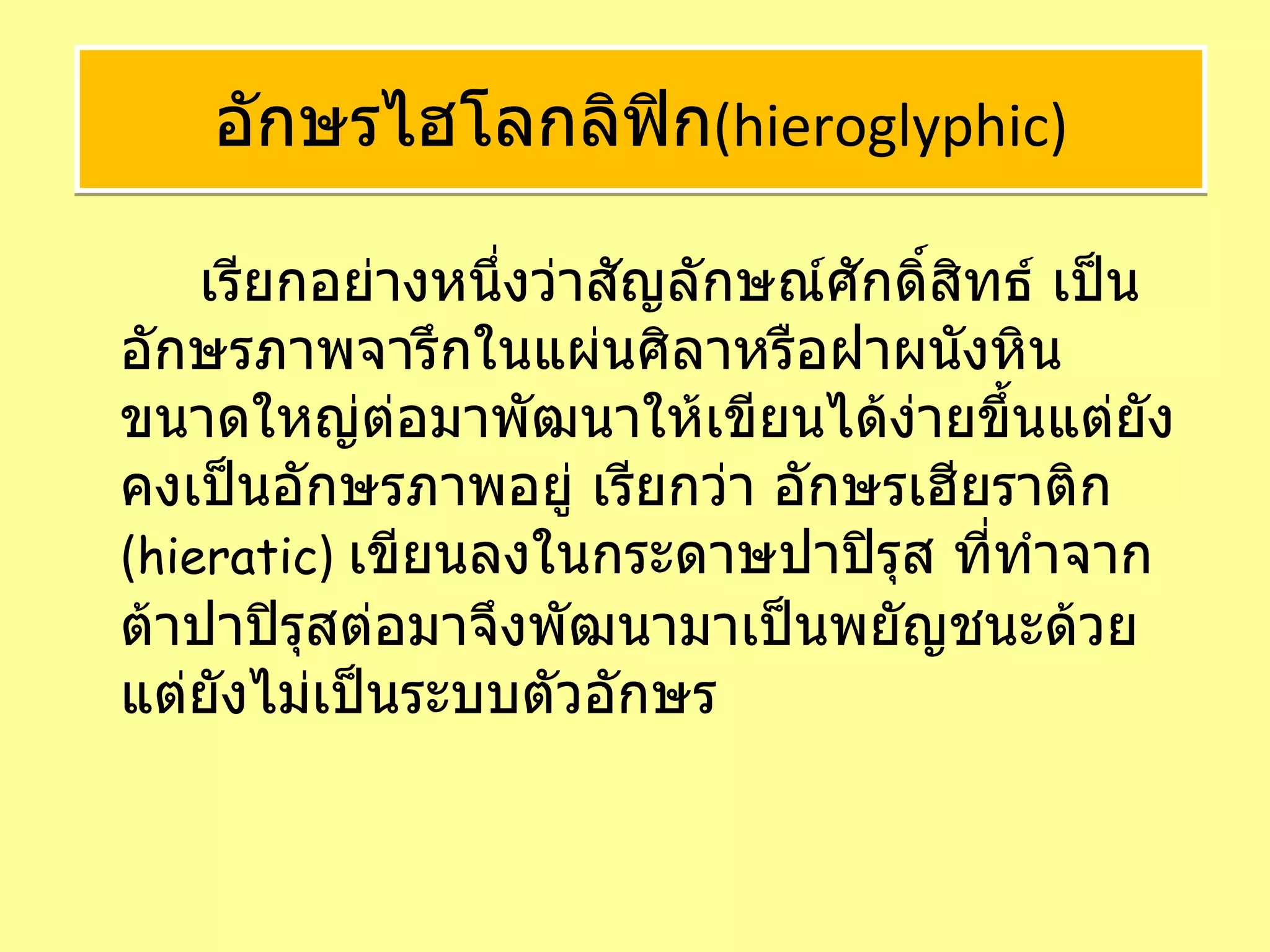   เรียกอย่างหนึ่งว่าสัญลักษณ์ศักดิ์สิทธ์ เป็นอักษรภาพจารึกในแผ่นศิลาหรือฝาผนังหินขนาดใหญ่ต่อมาพัฒนาให้เขียนได้ง่ายขึ้นแต่ยังคงเป็นอักษรภาพอยู่ เรียกว่า อักษรเฮียราติก  ( hieratic )  เขียนลงในกระดาษปาปิรุส ที่ทำจากต้าปาปิรุสต่อมาจึงพัฒนามาเป็นพยัญชนะด้วยแต่ยังไม่เป็นระบบตัวอักษร  อักษรไฮโลกลิฟิก ( hieroglyphic ) 