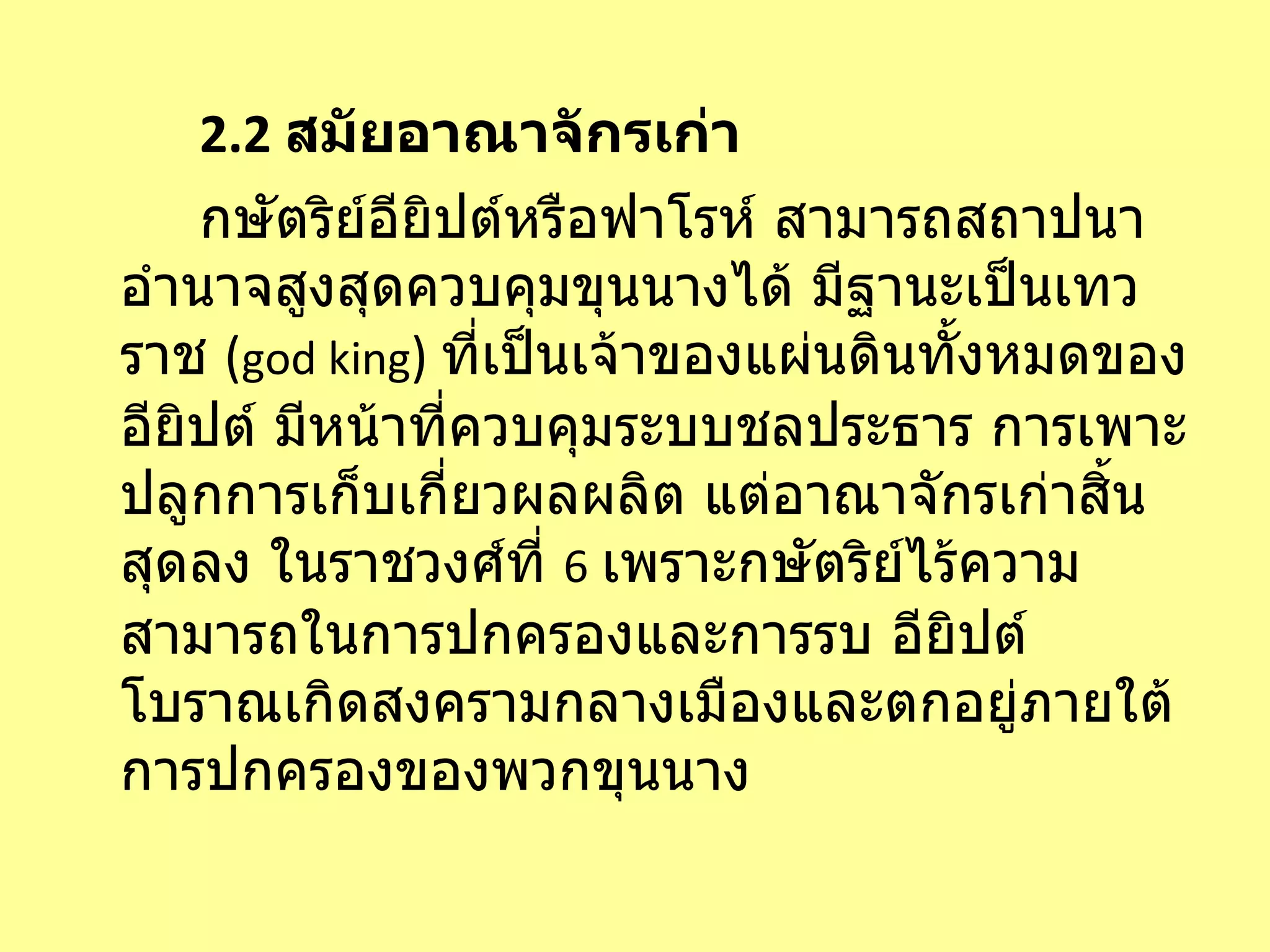 2.2  สมัยอาณาจักรเก่า กษัตริย์อียิปต์หรือฟาโรห์ สามารถสถาปนาอำนาจสูงสุดควบคุมขุนนางได้ มีฐานะเป็นเทวราช  ( god king )  ที่เป็นเจ้าของแผ่นดินทั้งหมดของอียิปต์ มีหน้าที่ควบคุมระบบชลประธาร การเพาะปลูกการเก็บเกี่ยวผลผลิต แต่อาณาจักรเก่าสิ้นสุดลง ในราชวงศ์ที่  6   เพราะกษัตริย์ไร้ความสามารถในการปกครองและการรบ อียิปต์โบราณเกิดสงครามกลางเมืองและตกอยู่ภายใต้การปกครองของพวกขุนนาง 