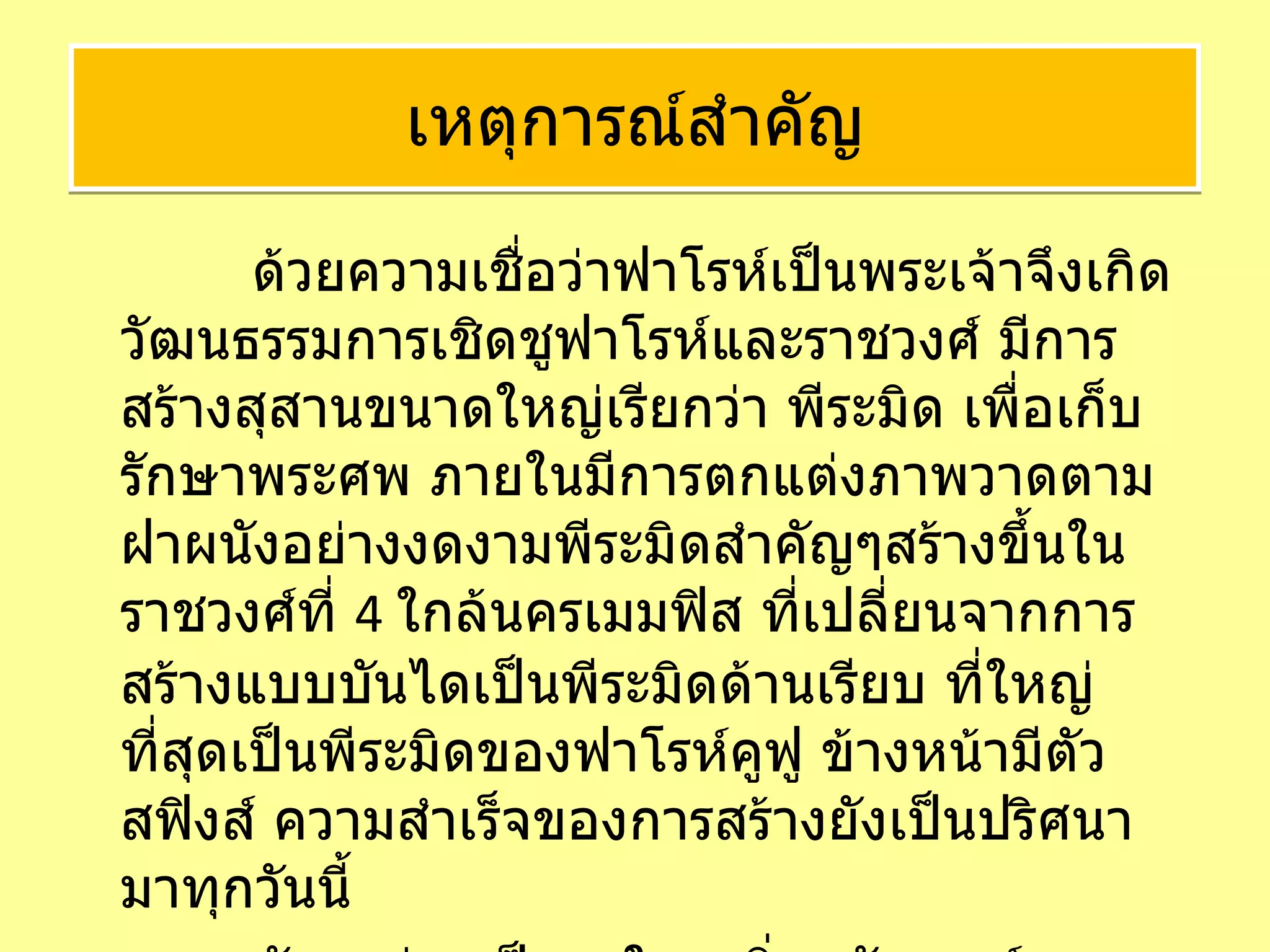   ด้วยความเชื่อว่าฟาโรห์เป็นพระเจ้าจึงเกิดวัฒนธรรมการเชิดชูฟาโรห์และราชวงศ์ มีการสร้างสุสานขนาดใหญ่เรียกว่า พีระมิด เพื่อเก็บรักษาพระศพ ภายในมีการตกแต่งภาพวาดตามฝาผนังอย่างงดงามพีระมิดสำคัญๆสร้างขึ้นในราชวงศ์ที่  4  ใกล้นครเมมฟิส ที่เปลี่ยนจากการสร้างแบบบันไดเป็นพีระมิดด้านเรียบ ที่ใหญ่ที่สุดเป็นพีระมิดของฟาโรห์คูฟู ข้างหน้ามีตัวสฟิงส์ ความสำเร็จของการสร้างยังเป็นปริศนามาทุกวันนี้ และยังยกย่องเป็น  1  ใน  7  สิ่งมหัศจรรย์ของโลกยุคโบราณ  เหตุการณ์สำคัญ 