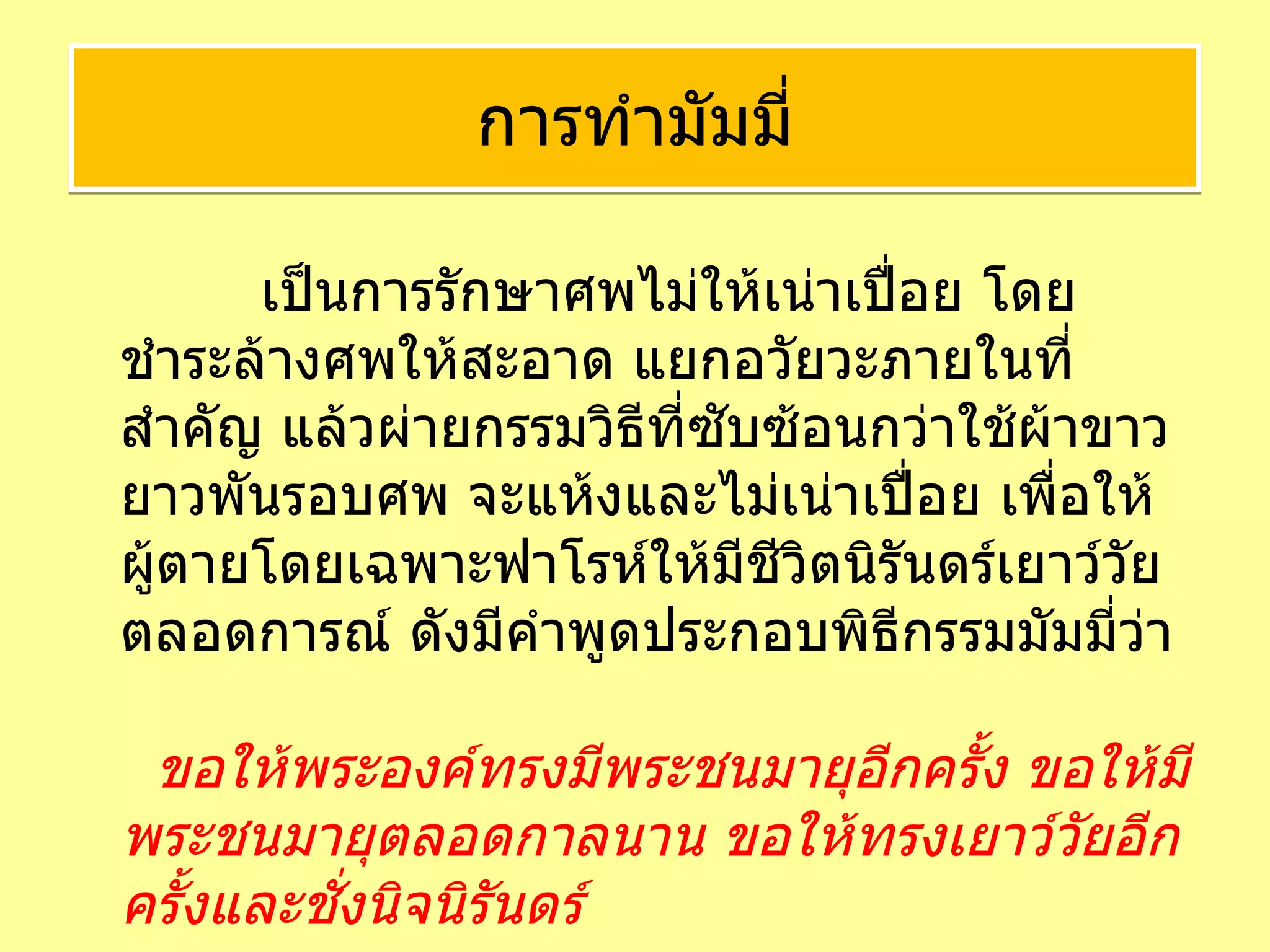   เป็นการรักษาศพไม่ให้เน่าเปื่อย โดย ชำระล้างศพให้สะอาด แยกอวัยวะภายในที่สำคัญ แล้วผ่ายกรรมวิธีที่ซับซ้อนกว่าใช้ผ้าขาวยาวพันรอบศพ จะแห้งและไม่เน่าเปื่อย เพื่อให้ผู้ตายโดยเฉพาะฟาโรห์ให้มีชีวิตนิรันดร์เยาว์วัยตลอดการณ์ ดังมีคำพูดประกอบพิธีกรรมมัมมี่ว่า    ขอให้พระองค์ทรงมีพระชนมายุอีกครั้ง ขอให้มีพระชนมายุตลอดกาลนาน ขอให้ทรงเยาว์วัยอีกครั้งและชั่งนิจนิรันดร์ การทำมัมมี่ 