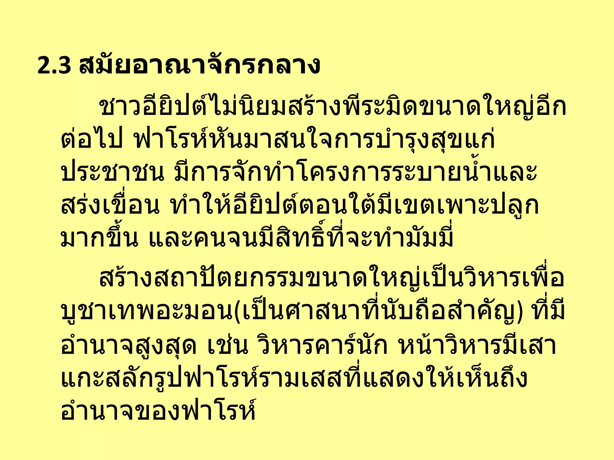 2.3  สมัยอาณาจักรกลาง ชาวอียิปต์ไม่นิยมสร้างพีระมิดขนาดใหญ่อีกต่อไป ฟาโรห์หันมาสนใจการบำรุงสุขแก่ประชาชน มีการจักทำโครงการระบายน้ำและสร่งเขื่อน ทำให้อียิปต์ตอนใต้มีเขตเพาะปลูกมากขึ้น และคนจนมีสิทธิ์ที่จะทำมัมมี่ สร้างสถาปัตยกรรมขนาดใหญ่เป็นวิหารเพื่อบูชาเทพอะมอน ( เป็นศาสนาที่นับถือสำคัญ )  ที่มีอำนาจสูงสุด เช่น วิหารคาร์นัก   หน้าวิหารมีเสาแกะสลักรูปฟาโรห์รามเสสที่แสดงให้เห็นถึงอำนาจของฟาโรห์  