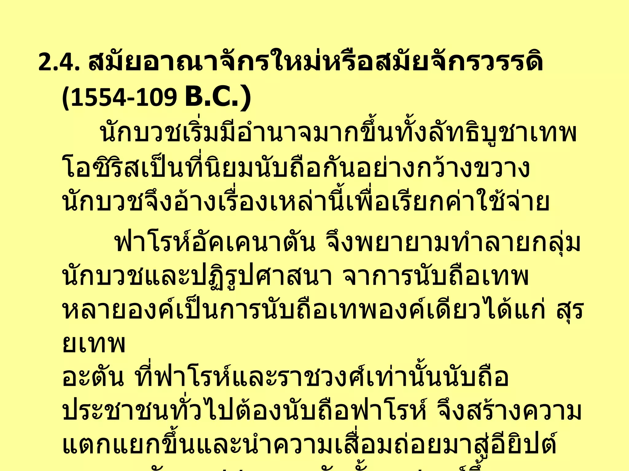 2.4.   สมัยอาณาจักรใหม่หรือสมัยจักรวรรดิ  (1554-109   B.C. )   นักบวชเริ่มมีอำนาจมากขึ้นทั้งลัทธิบูชาเทพโอซิริสเป็นที่นิยมนับถือกันอย่างกว้างขวาง นักบวชจึงอ้างเรื่องเหล่านี้เพื่อเรียกค่าใช้จ่าย    ฟาโรห์อัคเคนาตัน จึงพยายามทำลายกลุ่มนักบวชและปฏิรูปศาสนา จาการนับถือเทพหลายองค์เป็นการนับถือเทพองค์เดียวได้แก่ สุรยเทพ อะตัน ที่ฟาโรห์และราชวงศ์เท่านั้นนับถือ ประชาชนทั่วไปต้องนับถือฟาโรห์ จึงสร้างความแตกแยกขึ้นและนำความเสื่อมถ่อยมาสู่อียิปต์ จนพวกนักบวชสามารถจักตั้งราชวงศ์ขึ้นปกครองอียิปต์ตอนได้สำเร็จ 