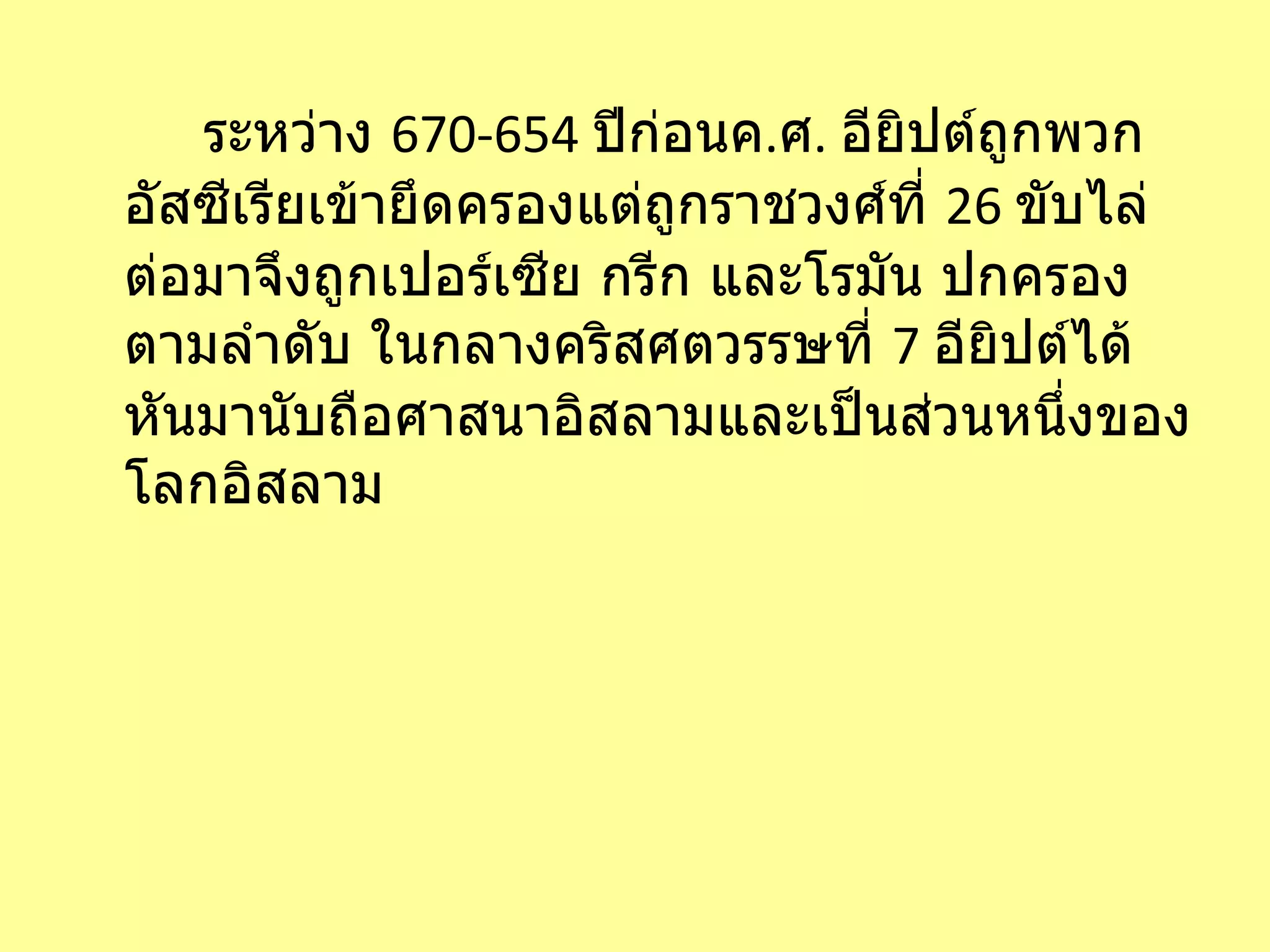 ระหว่าง  670-654  ปีก่อนค . ศ .  อียิปต์ถูกพวกอัสซีเรียเข้ายึดครองแต่ถูกราชวงศ์ที่  26  ขับไล่ ต่อมาจึงถูกเปอร์เซีย กรีก และโรมัน ปกครองตามลำดับ ในกลางคริสศตวรรษที่  7  อียิปต์ได้หันมานับถือศาสนาอิสลามและเป็นส่วนหนึ่งของโลกอิสลาม 