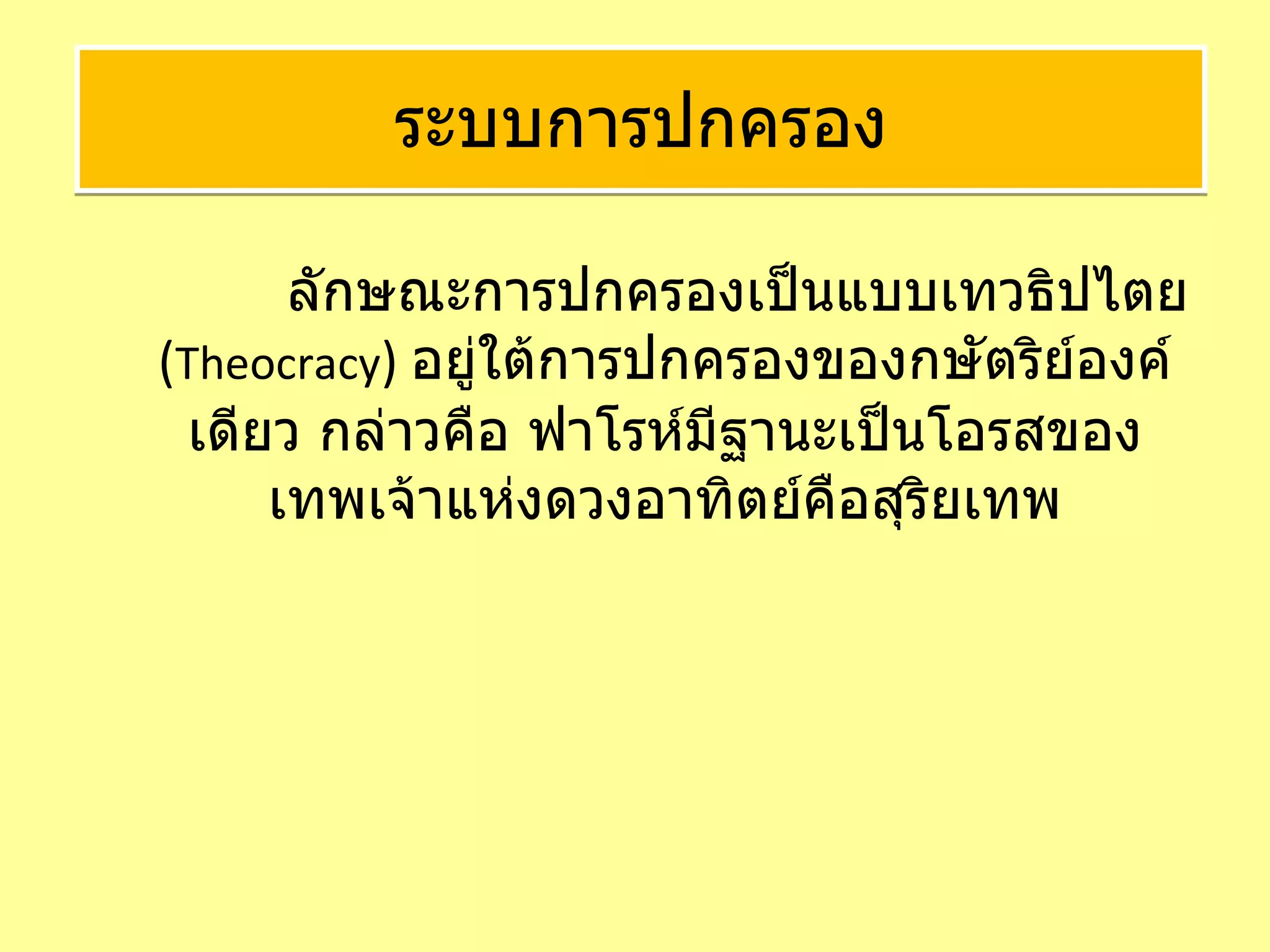 ลักษณะการปกครองเป็นแบบเทวธิปไตย  ( Theocracy )  อยู่ใต้การปกครองของกษัตริย์องค์เดียว กล่าวคือ ฟาโรห์มีฐานะเป็นโอรสของเทพเจ้าแห่งดวงอาทิตย์คือสุริยเทพ ระบบการปกครอง 