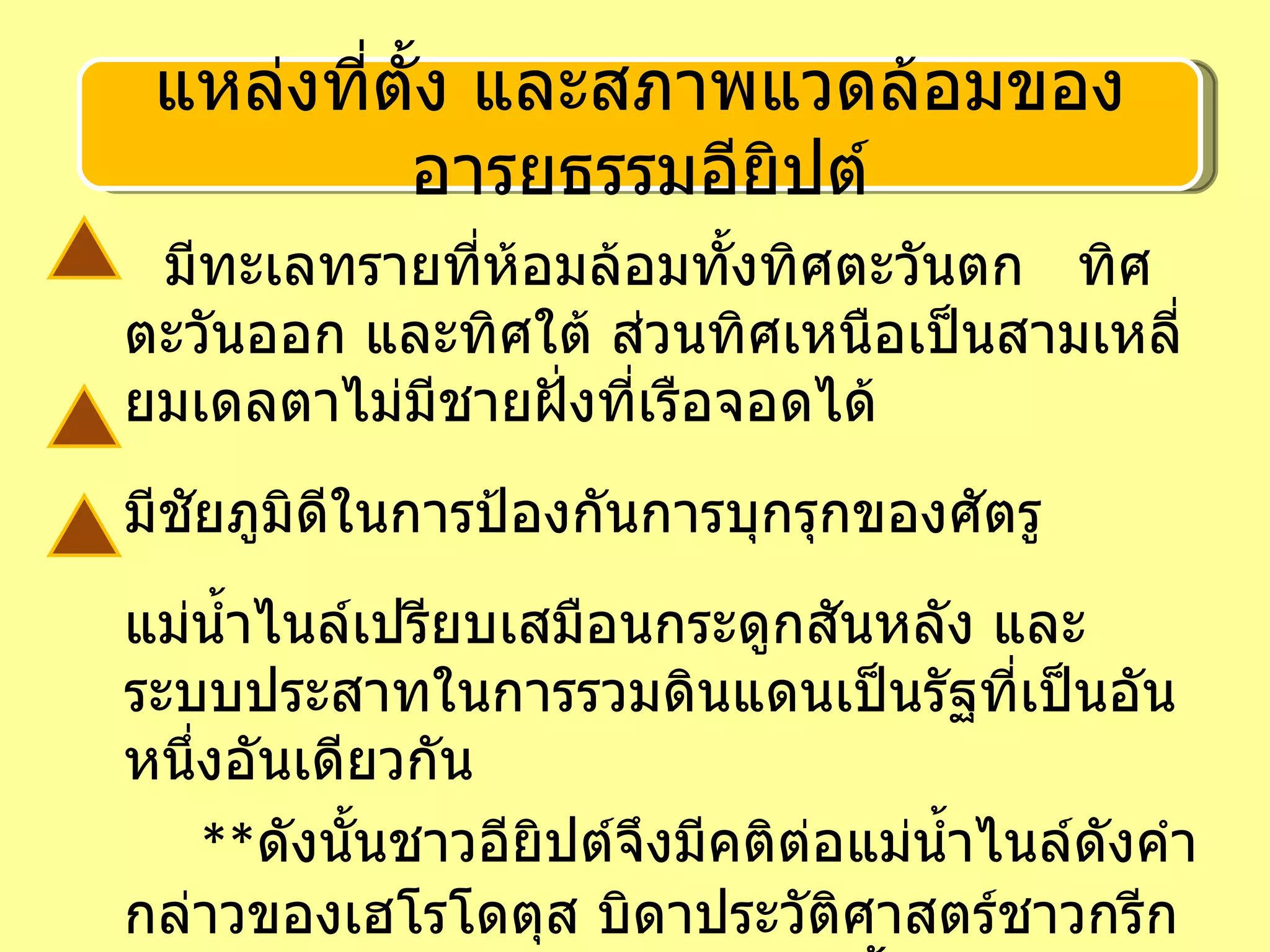 มีทะเลทรายที่ห้อมล้อมทั้งทิศตะวันตก  ทิศตะวันออก และทิศใต้ ส่วนทิศเหนือเป็นสามเหลี่ยมเดลตาไม่มีชายฝั่งที่เรือจอดได้ มีชัยภูมิดีในการป้องกันการบุกรุกของศัตรู แม่น้ำไนล์เปรียบเสมือนกระดูกสันหลัง และระบบประสาทในการรวมดินแดนเป็นรัฐที่เป็นอันหนึ่งอันเดียวกัน   ** ดังนั้นชาวอียิปต์จึงมีคติต่อแม่น้ำไนล์ดังคำกล่าวของเฮโรโดตุส บิดาประวัติศาสตร์ชาวกรีกว่า  อียิปต์เป็นของขวัญจากแม่น้ำไนล์  แหล่งที่ตั้ง และสภาพแวดล้อมของอารยธรรมอียิปต์ 