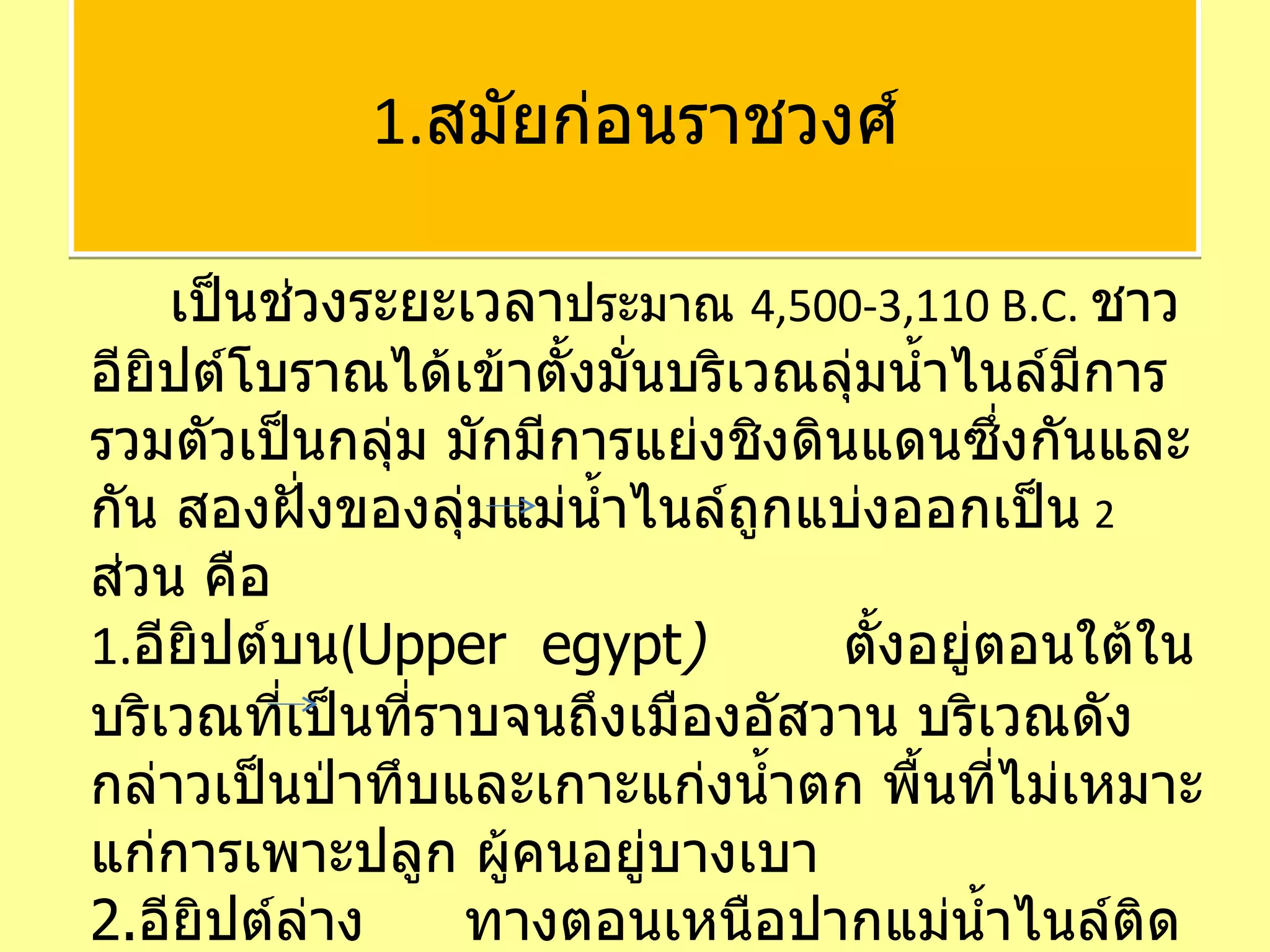 เป็นช่วงระยะเวลา ประมาณ  4,500-3,110 B.C.  ชาวอียิปต์โบราณได้เข้าตั้งมั่นบริเวณลุ่มน้ำไนล์มีการรวมตัวเป็นกลุ่ม มักมีการแย่งชิงดินแดนซึ่งกันและกัน สองฝั่งของลุ่มแม่น้ำไนล์ถูกแบ่งออกเป็น   2  ส่วน คือ 1. อียิปต์บน ( Upper  egypt )  ตั้งอยู่ตอนใต้ในบริเวณที่เป็นที่ราบจนถึงเมืองอัสวาน บริเวณดังกล่าวเป็นป่าทึบและเกาะแก่งน้ำตก พื้นที่ไม่เหมาะแก่การเพาะปลูก ผู้คนอยู่บางเบา 2. อียิปต์ล่าง   ทางตอนเหนือปากแม่น้ำไนล์ติดกับทะเลเมดิเตอร์เรเนียน เหนือนครเมมฟิส โดยแต่ละอาณาจักรมีอำนาจปกครองเหนือมณฑลต่างๆ  1. สมัยก่อนราชวงศ์ 