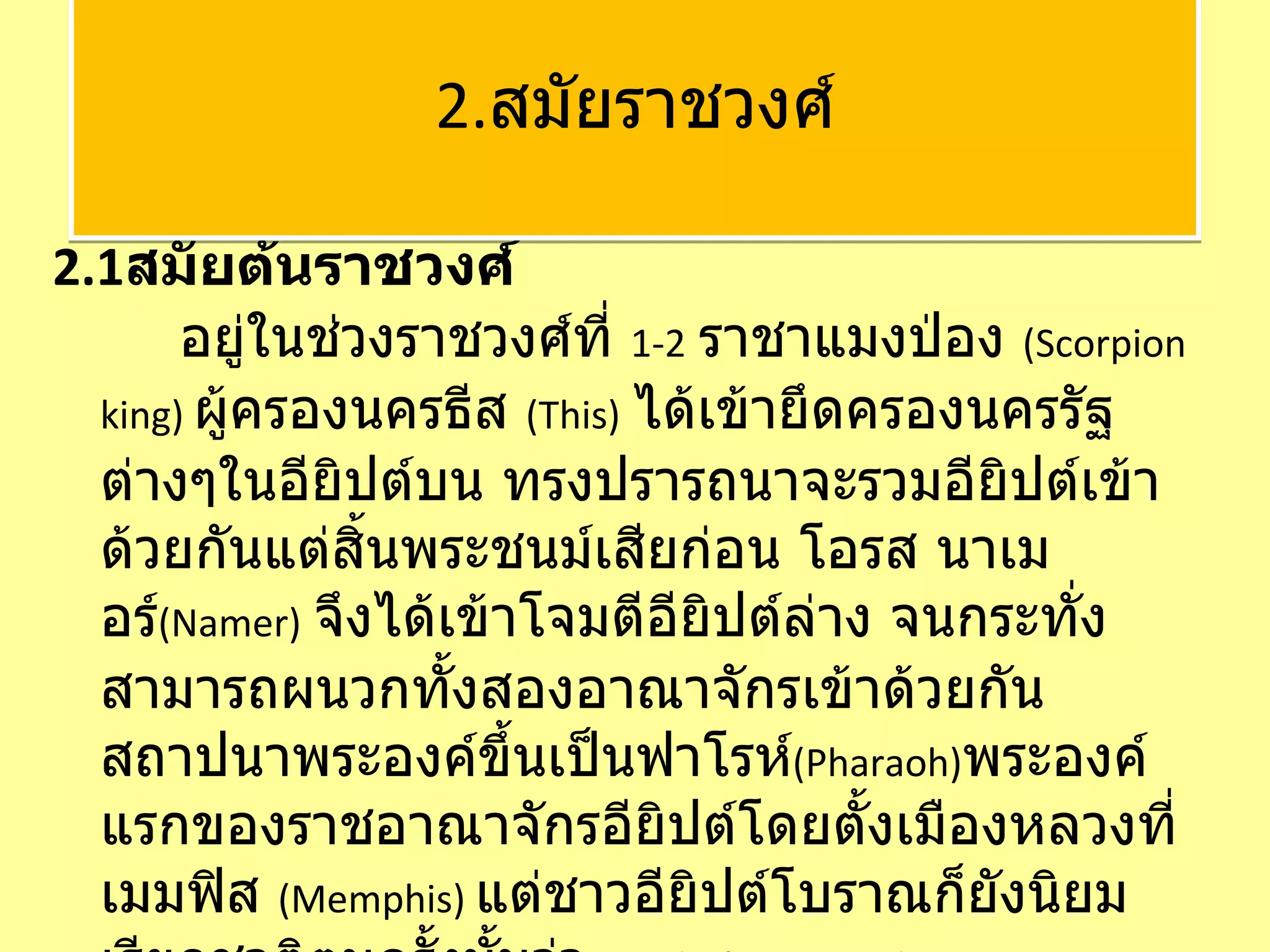2.1 สมัยต้นราชวงศ์   อยู่ในช่วงราชวงศ์ที่  1-2   ราชาแมงป่อง  ( Scorpion king)  ผู้ครองนครธีส  ( This)   ได้เข้ายึดครองนครรัฐต่างๆในอียิปต์บน ทรงปรารถนาจะรวมอียิปต์เข้าด้วยกันแต่สิ้นพระชนม์เสียก่อน โอรส นาเมอร์ ( Namer)   จึงได้เข้าโจมตีอียิปต์ล่าง จนกระทั่งสามารถผนวกทั้งสองอาณาจักรเข้าด้วยกัน สถาปนาพระองค์ขึ้นเป็นฟาโรห์ ( Pharaoh) พระองค์แรกของราชอาณาจักรอียิปต์โดยตั้งเมืองหลวงที่ เมมฟิส  ( Memphis)  แต่ชาวอียิปต์โบราณก็ยังนิยมเรียกชาติตนครั้งนั้นว่า  Land of Two Lands    2. สมัยราชวงศ์ 