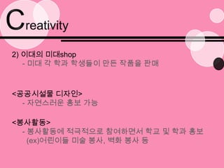Creativity2) 이대의 미대shop- 미대 각 학과 학생들이 만든 작품을 판매<공공시설물 디자인>- 자연스러운 홍보 가능<봉사활동>- 봉사활동에 적극적으로 참여하면서 학교 및 학과 홍보   (ex)어린이들 미술 봉사, 벽화 봉사 등