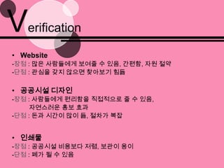 Verification Website-장점: 많은 사람들에게 보여줄 수 있음, 간편함, 자원 절약-단점: 관심을 갖지 않으면 찾아보기 힘듦공공시설 디자인-장점: 사람들에게 편리함을 직접적으로 줄 수 있음,자연스러운 홍보 효과-단점: 돈과 시간이 많이 듦, 절차가 복잡인쇄물-장점 : 공공시설 비용보다 저렴, 보관이 용이-단점: 폐가 될 수 있음