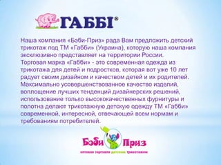 Наша компания «Бэби-Приз» рада Вам предложить детский трикотаж под ТМ «Габби» (Украина), которую наша компания эксклюзивно представляет на территории России.Торговая марка «Габби» - это современная одежда из трикотажа для детей и подростков, которая вот уже 10 лет радует своим дизайном и качеством детей и их родителей.Максимально усовершенствованное качество изделий, воплощение лучших тенденций дизайнерских решений, использование только высококачественных фурнитуры и полотна делают трикотажную детскую одежду ТМ «Габби» современной, интересной, отвечающей всем нормам и требованиям потребителей.