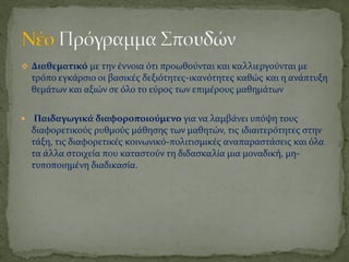  Διαθεματικό με την ϋννοια ότι προωθούνται και καλλιεργούνται με
  τρόπο εγκϊρςιο οι βαςικϋσ δεξιότητεσ-ικανότητεσ καθώσ και η ανϊπτυξη
  θεμϊτων και αξιών ςε όλο το εύροσ των επιμϋρουσ μαθημϊτων


 Παιδαγωγικά διαφοροποιούμενο για να λαμβϊνει υπόψη τουσ
  διαφορετικούσ ρυθμούσ μϊθηςησ των μαθητών, τισ ιδιαιτερότητεσ ςτην
  τϊξη, τισ διαφορετικϋσ κοινωνικό-πολιτιςμικϋσ αναπαραςτϊςεισ και όλα
  τα ϊλλα ςτοιχεύα που καταςτούν τη διδαςκαλύα μια μοναδικό, μη-
  τυποποιημϋνη διαδικαςύα.
 