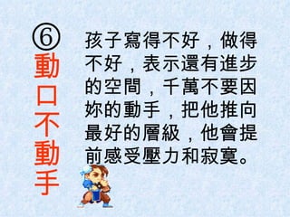  孩子寫得不好，做得不好，表示還有進步的空間，千萬不要因妳的動手，把他推向最好的層級，他會提前感受壓力和寂寞。 動口不動手 