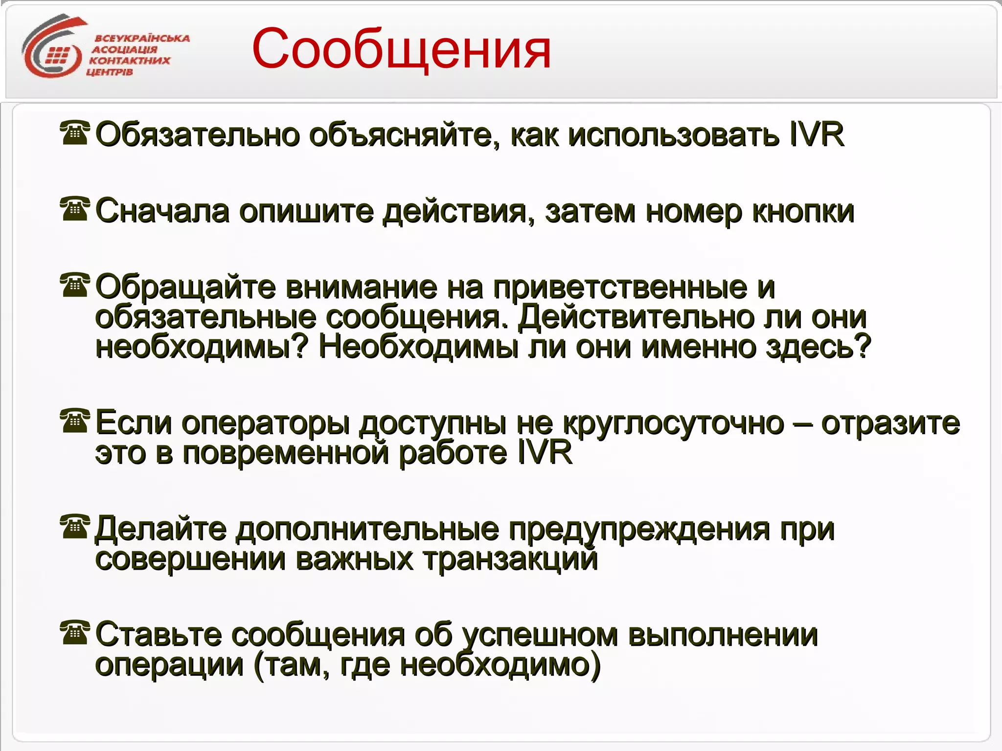 Сообщения Обязательно объясняйте, как использовать  IVR Сначала опишите действия, затем номер кнопки Обращайте внимание на приветственные и обязательные сообщения. Действительно ли они необходимы? Необходимы ли они именно здесь? Если операторы доступны не круглосуточно – отразите это в повременной работе  IVR Делайте дополнительные предупреждения при совершении важных транзакций Ставьте сообщения об успешном выполнении операции (там, где необходимо) 