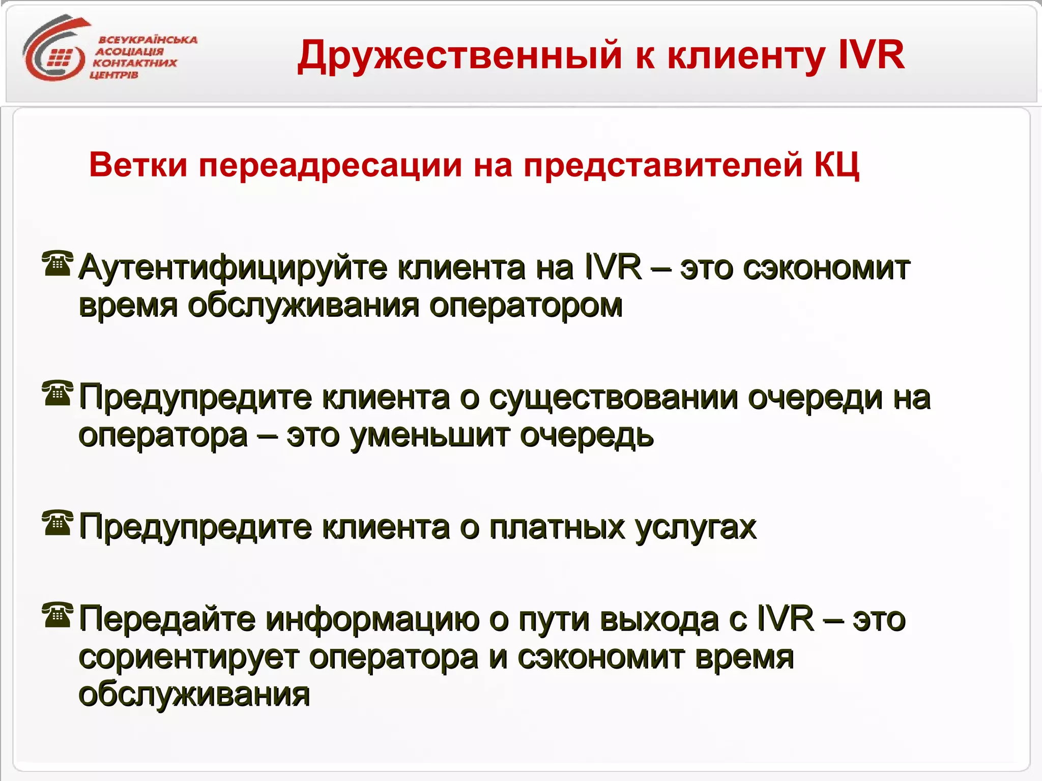 Дружественный к клиенту IVR   Аутентифицируйте клиента на  IVR –  это сэкономит время обслуживания оператором Предупредите клиента о существовании очереди на оператора – это уменьшит очередь Предупредите клиента о платных услугах  Передайте информацию о пути выхода с  IVR –  это сориентирует оператора и сэкономит время обслуживания Ветки переадресации на представителей КЦ 
