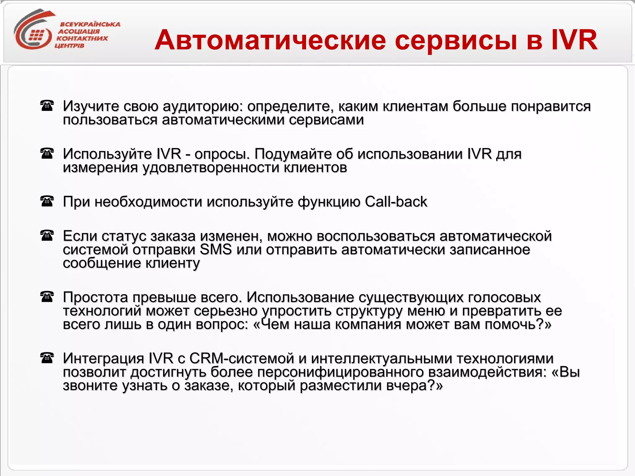 Автоматические сервисы в  IVR Изучите свою аудиторию: определите, каким клиентам больше понравится пользоваться автоматическими сервисами  Используйте IVR - опросы. Подумайте об использовании IVR для измерения удовлетворенности клиентов При необходимости используйте функцию  Call-back Если статус заказа изменен, можно воспользоваться автоматической системой отправки SMS или отправить автоматически записанное сообщение клиенту  Простота превыше всего. Использование существующих голосовых технологий может серьезно упростить структуру меню и превратить ее всего лишь в один вопрос: «Чем наша компания может вам помочь?»  Интеграция IVR с CRM-системой и интеллектуальными технологиями позволит достигнуть более персонифицированного взаимодействия: «Вы звоните узнать о заказе, который разместили вчера?» 