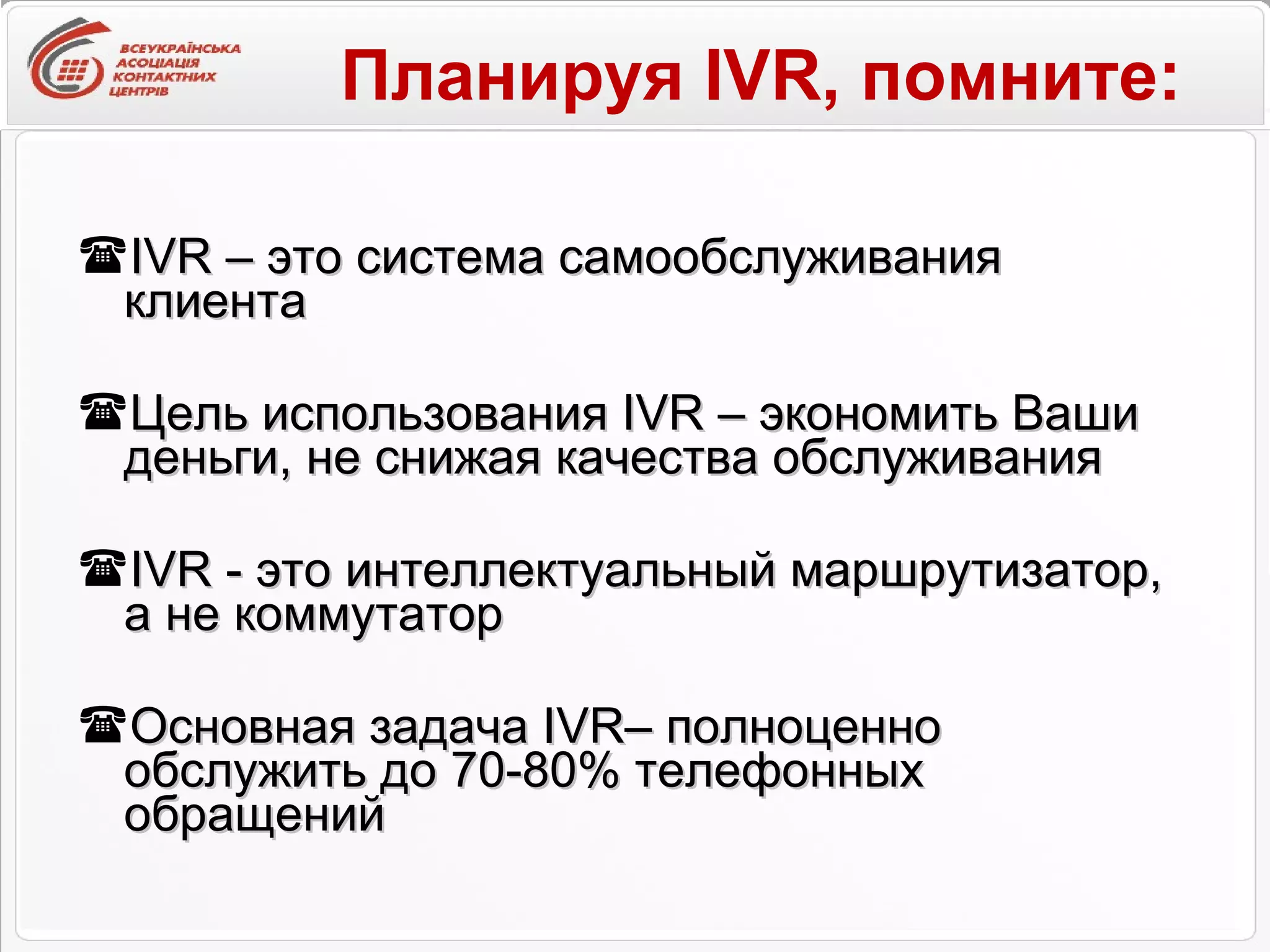 Планируя  IVR , помните: IVR  – это система самообслуживания клиента Цель использования  IVR  – экономить Ваши деньги, не снижая качества обслуживания IVR  - это интеллектуальный маршрутизатор, а не коммутатор Основная задача  IVR – полноценно обслужить до 70-80% телефонных обращений 