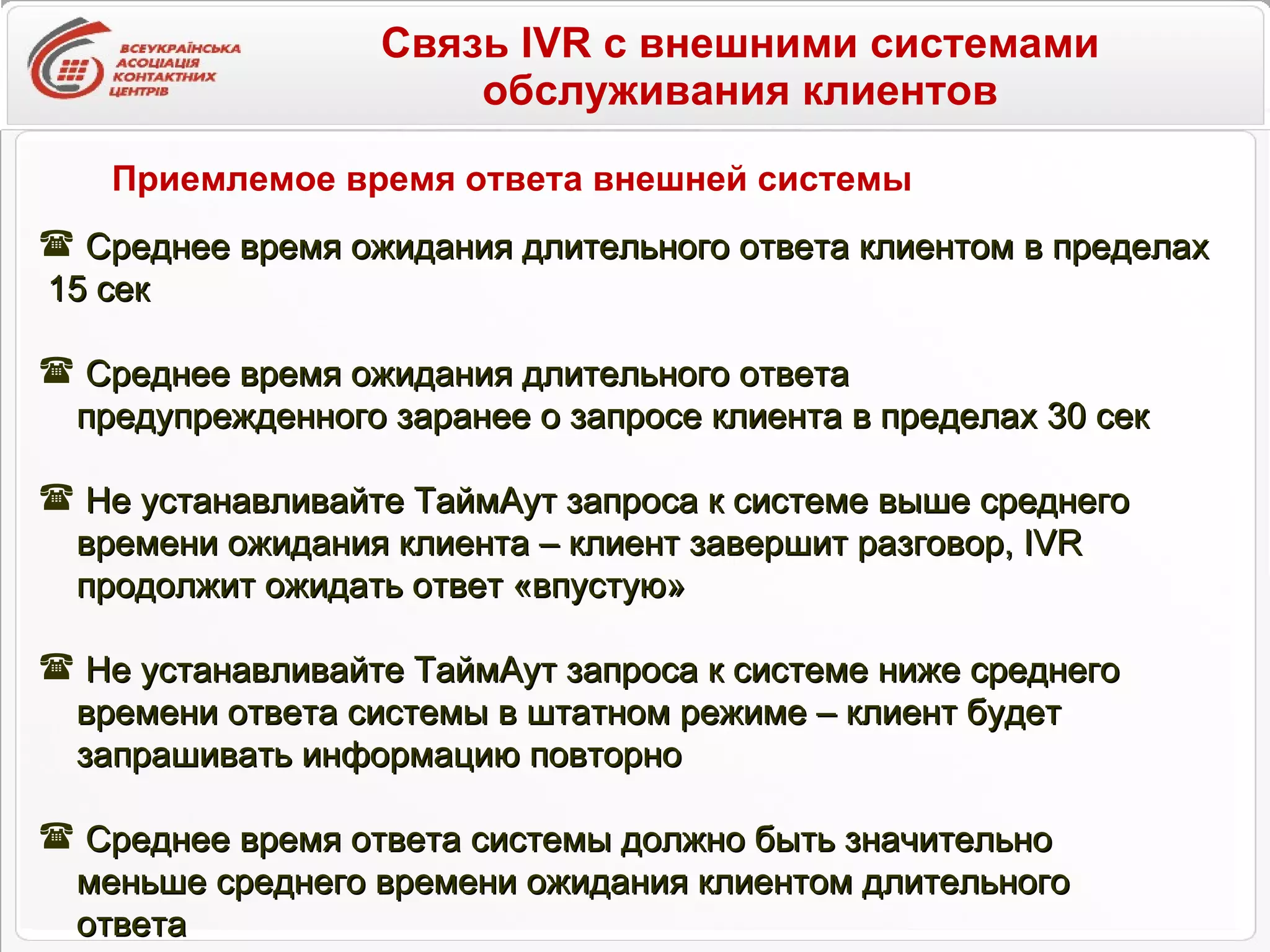 Связь IVR с внешними системами обслуживания клиентов Приемлемое время ответа внешней системы Среднее время ожидания длительного ответа клиентом в пределах  15 сек Среднее время ожидания длительного ответа  предупрежденного заранее о запросе клиента в пределах 30 сек Не устанавливайте ТаймАут запроса к системе выше среднего  времени ожидания клиента – клиент завершит разговор,  IVR   продолжит ожидать ответ «впустую»  Не устанавливайте ТаймАут запроса к системе ниже среднего  времени ответа системы в штатном режиме – клиент будет  запрашивать информацию повторно Среднее время ответа системы должно быть значительно  меньше среднего времени ожидания клиентом длительного  ответа 