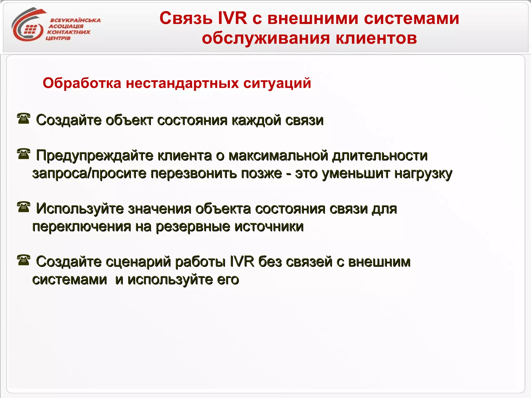 Связь IVR с внешними системами обслуживания клиентов Обработка нестандартных ситуаций Создайте объект состояния каждой связи Предупреждайте клиента о максимальной длительности запроса/просите перезвонить позже - это уменьшит нагрузку Используйте значения объекта состояния связи для  переключения на резервные источники Создайте сценарий работы  IVR  без связей с внешним системами  и используйте его  