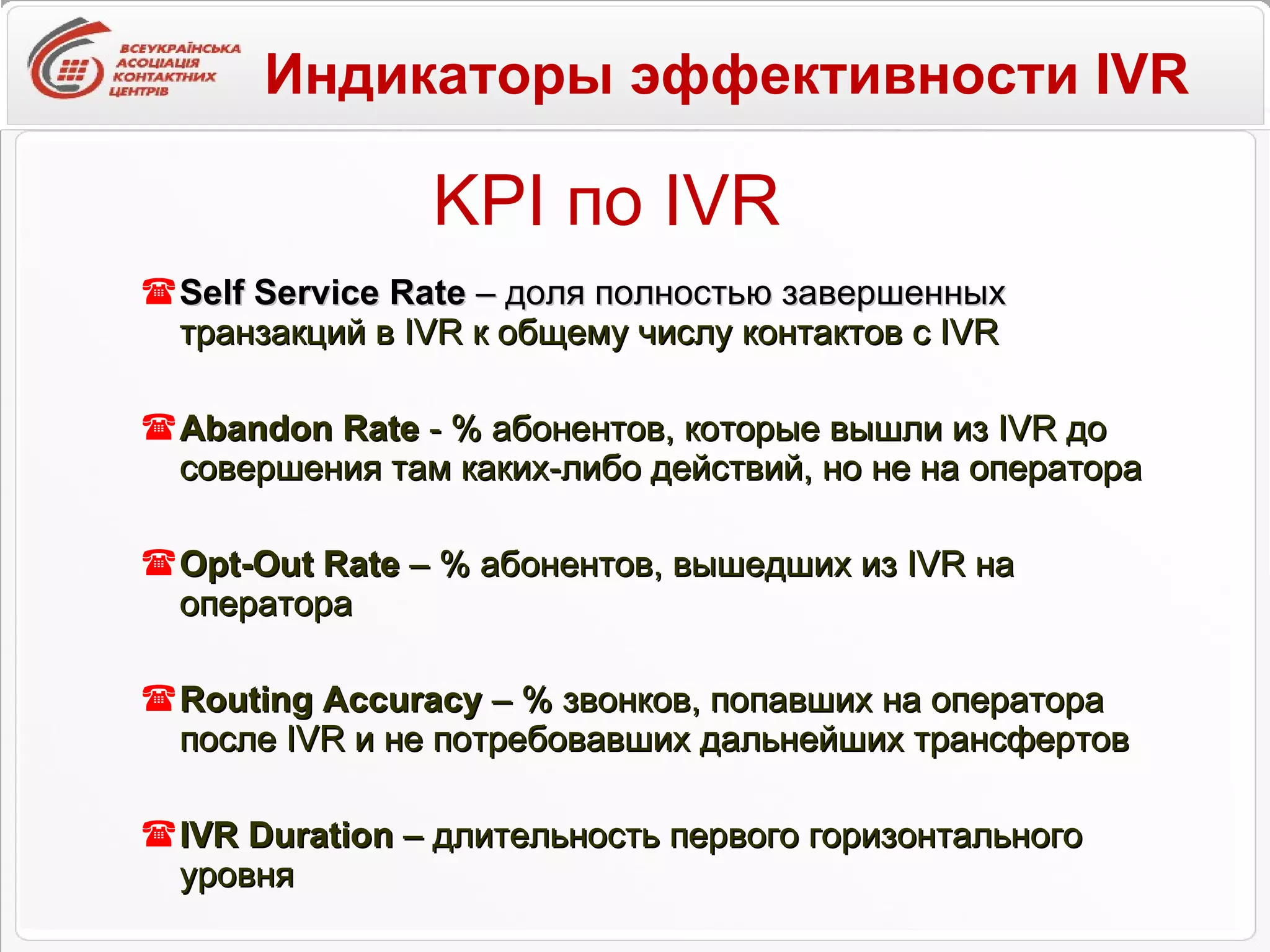 KPI  по  IVR Self Service Rate  – доля полностью завершенных  транзакций в  IVR  к общему числу контактов  c IVR Abandon Rate  - % абонентов, которые вышли из  IVR  до совершения там каких-либо действий, но не на оператора Opt - Out Rate  – % абонентов, вышедших из  IVR  на оператора Routing Accuracy   – % звонков, попавших на оператора после  IVR  и не потребовавших дальнейших трансфертов IVR Duration  –  длительность первого горизонтального уровня Индикаторы эффективности  IVR 
