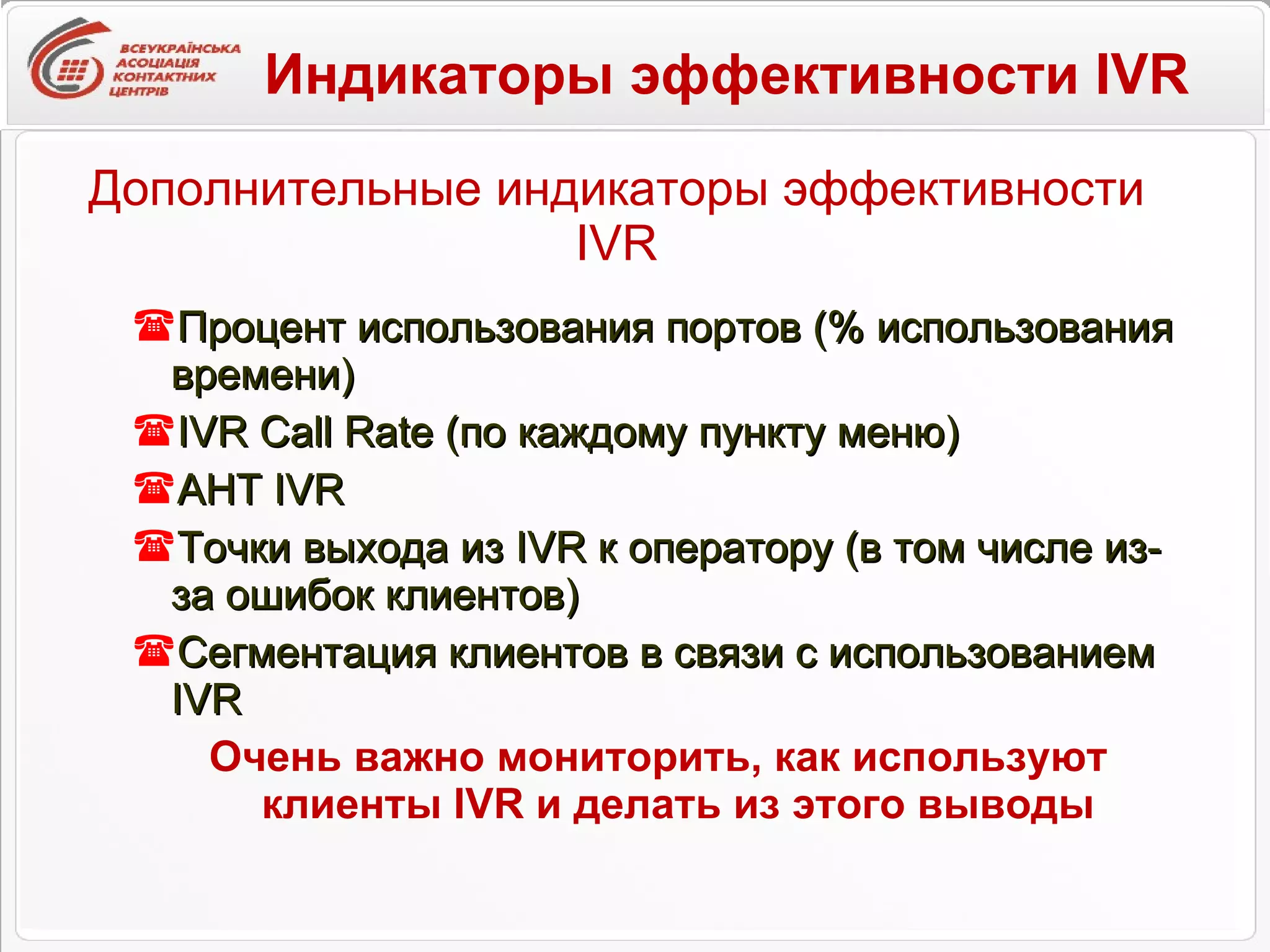 Дополнительные индикаторы эффективности  IVR Процент использования портов (% использования времени) IVR Call Rate  (по каждому пункту меню) AHT IVR Точки выхода из  IVR  к оператору (в том числе из-за ошибок клиентов) Сегментация клиентов в связи с использованием  IVR Очень важно мониторить, как используют клиенты  IVR  и делать из этого выводы Индикаторы эффективности  IVR 