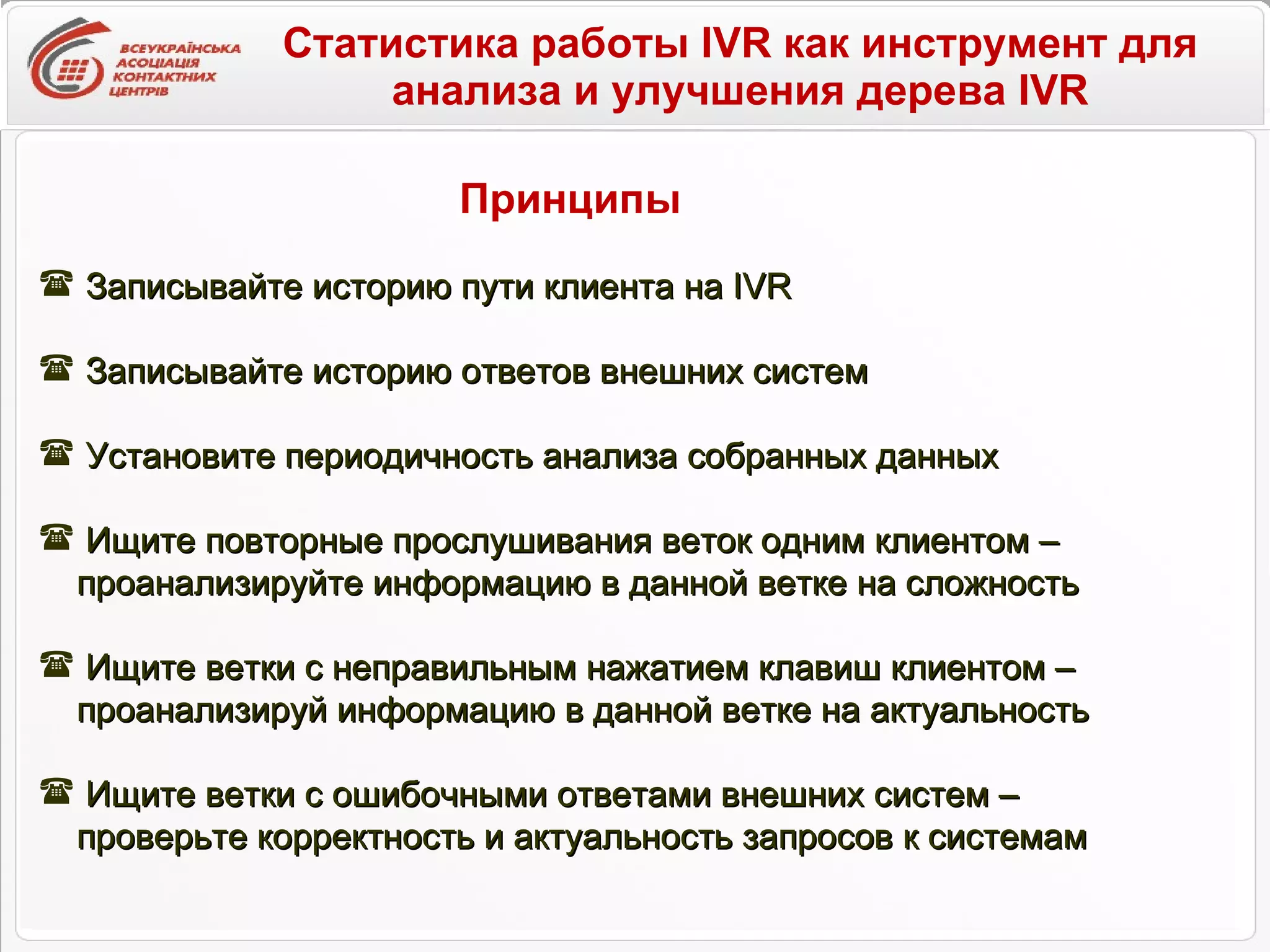 Статистика работы IVR как инструмент для анализа и улучшения дерева IVR Записывайте историю пути клиента на  IVR Записывайте историю ответов внешних систем Установите периодичность анализа собранных данных Ищите повторные прослушивания веток одним клиентом –  проанализируйте информацию в данной ветке на сложность Ищите ветки с неправильным нажатием клавиш клиентом –  проанализируй информацию в данной ветке на актуальность Ищите ветки с ошибочными ответами внешних систем –  проверьте корректность и актуальность запросов к системам Принципы 