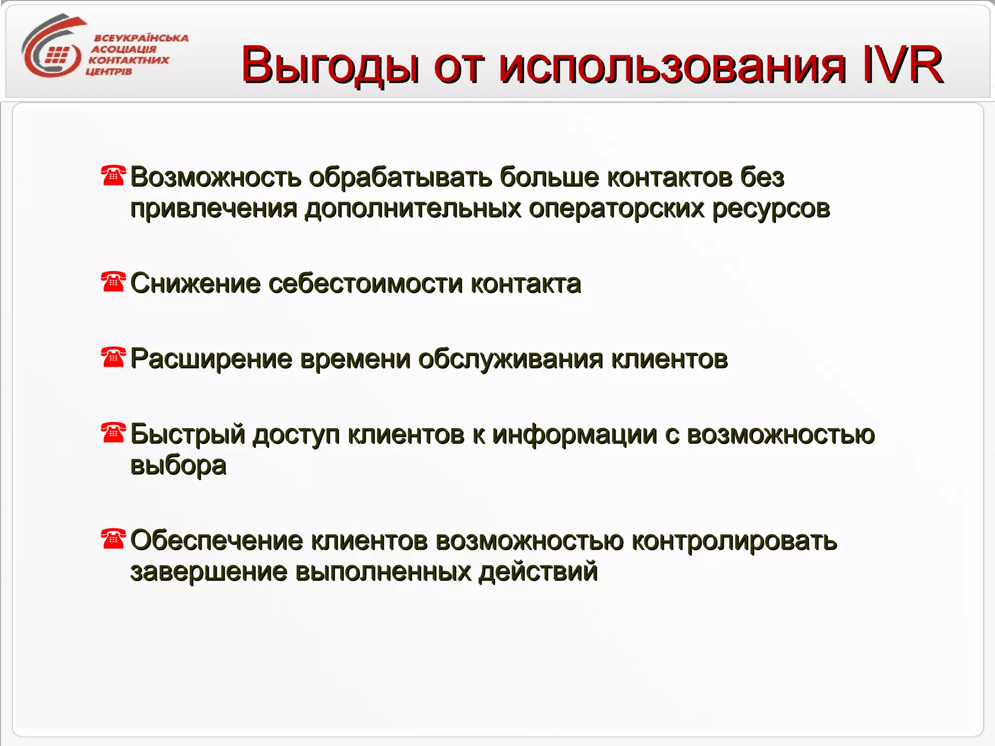 Возможность обрабатывать больше контактов без привлечения дополнительных операторских ресурсов Снижение себестоимости контакта Расширение времени обслуживания клиентов Быстрый доступ клиентов к информации с возможностью выбора Обеспечение клиентов возможностью контролировать завершение выполненных действий Выгоды от использования IVR 