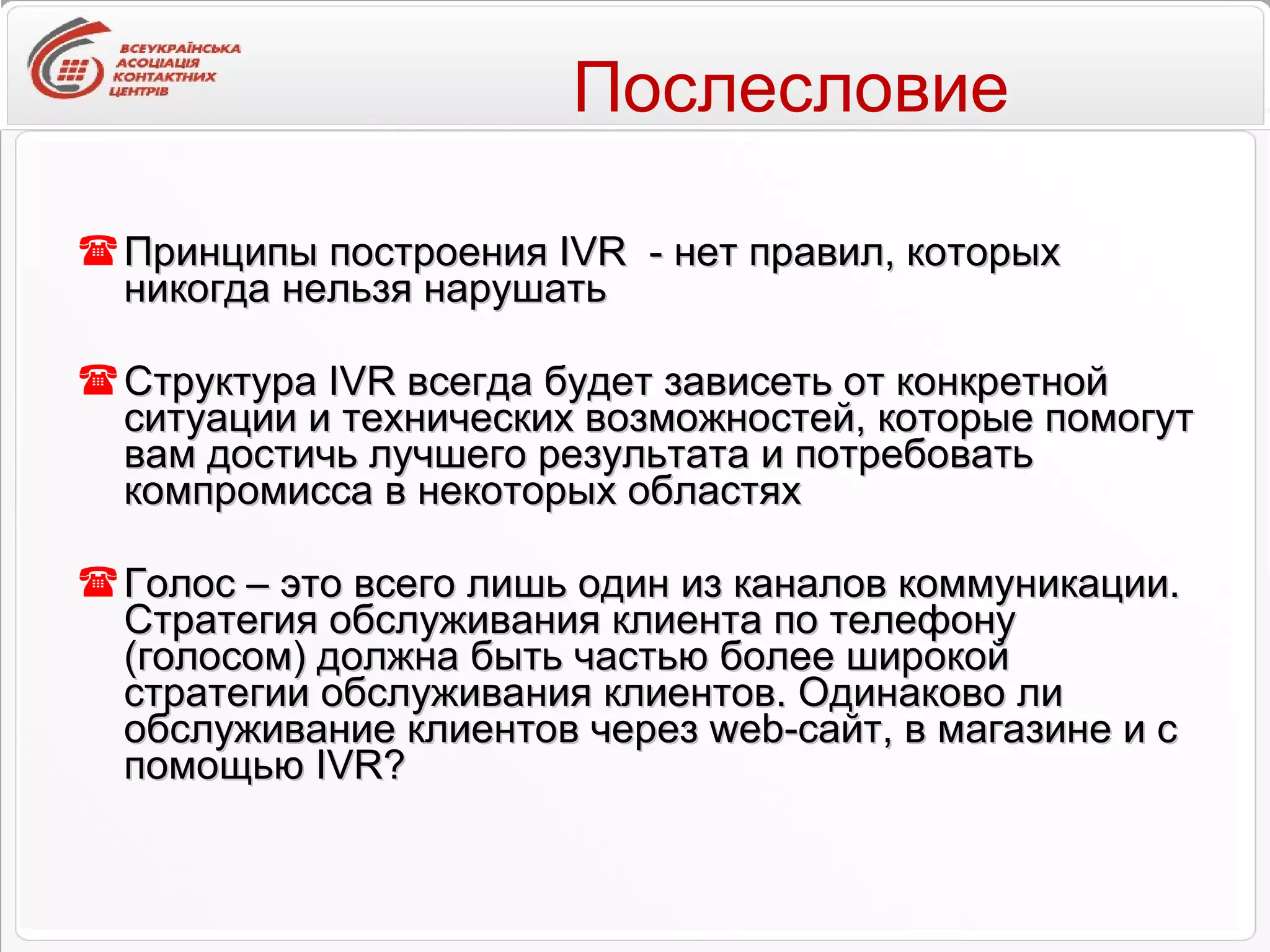 Послесловие Принципы построения IVR  - нет правил, которых никогда нельзя нарушать  Структура IVR всегда будет зависеть от конкретной ситуации и технических возможностей, которые помогут вам достичь лучшего результата и потребовать компромисса в некоторых областях Голос – это всего лишь один из каналов коммуникации. Стратегия обслуживания клиента по телефону (голосом) должна быть частью более широкой стратегии обслуживания клиентов. Одинаково ли обслуживание клиентов через web-сайт, в магазине и с помощью IVR? 