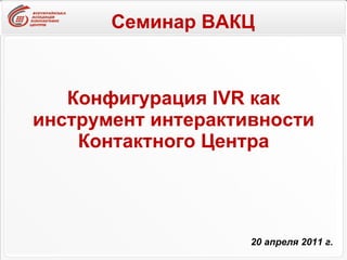 Конфигурация IVR как инструмент интерактивности Контактного Центра 20 апреля 2011 г. Семинар ВАКЦ 