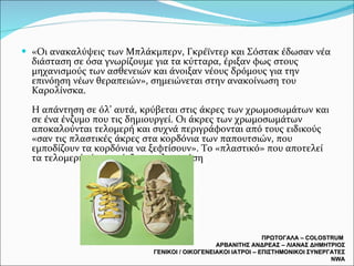 «Οι ανακαλύψεις των Μπλάκμπερν, Γκρέϊντερ και Σόστακ έδωσαν νέα διάσταση σε όσα γνωρίζουμε για τα κύτταρα, έριξαν φως στους μηχανισμούς των ασθενειών και άνοιξαν νέους δρόμους για την επινόηση νέων θεραπειών», σημειώνεται στην ανακοίνωση του Καρολίνσκα.  Η απάντηση σε όλ’ αυτά, κρύβεται στις άκρες των χρωμοσωμάτων και σε ένα ένζυμο που τις δημιουργεί. Οι άκρες των χρωμοσωμάτων αποκαλούνται τελομερή και συχνά περιγράφονται από τους ειδικούς «σαν τις πλαστικές άκρες στα κορδόνια των παπουτσιών, που εμποδίζουν τα κορδόνια να ξεφτίσουν». Το «πλαστικό» που αποτελεί τα τελομερή είναι το ένζυμο τελομεράση ΠΡΩΤΟΓΑΛΑ –  COLOSTRUM  ΑΡΒΑΝΙΤΗΣ ΑΝΔΡΕΑΣ – ΛΙΑΝΑΣ ΔΗΜΗΤΡΙΟΣ ΓΕΝΙΚΟΙ / ΟΙΚΟΓΕΝΕΙΑΚΟΙ ΙΑΤΡΟΙ – ΕΠΙΣΤΗΜΟΝΙΚΟΙ ΣΥΝΕΡΓΑΤΕΣ  NWA 