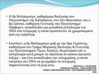 Η δρ Μπλάκμπερν, καθηγήτρια Βιολογίας στο Πανεπιστήμιο της Καλιφόρνια, στο Σαν Φρανσίσκο, και ο δρ Σόστακ, καθηγητή Γενετικής στο Πανεπιστήμιο Χάρβαρντ, ανακάλυψαν μια μοναδική αλληλουχία του DNA στα τελομερή, η οποία προστατεύει τα χρωμοσώματα από την εκφύλιση.  Επιπλέον, η δρ Μπλάκμπερν μαζί με την δρα Γκρέϊντερ, καθηγήτρια στο Τμήμα Μοριακής Βιολογίας & Γενετικής του Πανεπιστημίου Τζωνς Χόπκινς, διερεύνησαν εάν η αλληλουχία αυτή μπορεί να οφείλεται σε κάποιο άγνωστο ένζυμο – και έτσι ανακάλυψαν την τελομεράση, η οποία επιτρέπει στο DNA να αντιγράφει τα τελομερή, παρατείνοντας έτσι τη ζωή τους. ΠΡΩΤΟΓΑΛΑ –  COLOSTRUM  ΑΡΒΑΝΙΤΗΣ ΑΝΔΡΕΑΣ – ΛΙΑΝΑΣ ΔΗΜΗΤΡΙΟΣ ΓΕΝΙΚΟΙ / ΟΙΚΟΓΕΝΕΙΑΚΟΙ ΙΑΤΡΟΙ – ΕΠΙΣΤΗΜΟΝΙΚΟΙ ΣΥΝΕΡΓΑΤΕΣ  NWA 