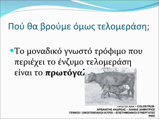Πού θα βρούμε όμως τελομεράση; Το μοναδικό γνωστό τρόφιμο που περιέχει το ένζυμο τελομεράση είναι το  πρωτόγαλα . ΠΡΩΤΟΓΑΛΑ –  COLOSTRUM  ΑΡΒΑΝΙΤΗΣ ΑΝΔΡΕΑΣ – ΛΙΑΝΑΣ ΔΗΜΗΤΡΙΟΣ ΓΕΝΙΚΟΙ / ΟΙΚΟΓΕΝΕΙΑΚΟΙ ΙΑΤΡΟΙ – ΕΠΙΣΤΗΜΟΝΙΚΟΙ ΣΥΝΕΡΓΑΤΕΣ  NWA 