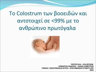 Το  Colostrum  των βοοειδών και αντστοιχεί σε <99% με το ανθρώπινο πρωτόγαλα  ΠΡΩΤΟΓΑΛΑ –  COLOSTRUM  ΑΡΒΑΝΙΤΗΣ ΑΝΔΡΕΑΣ – ΛΙΑΝΑΣ ΔΗΜΗΤΡΙΟΣ ΓΕΝΙΚΟΙ / ΟΙΚΟΓΕΝΕΙΑΚΟΙ ΙΑΤΡΟΙ – ΕΠΙΣΤΗΜΟΝΙΚΟΙ ΣΥΝΕΡΓΑΤΕΣ  NWA 