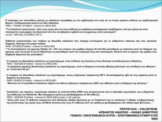 ΠΡΩΤΟΓΑΛΑ –  COLOSTRUM  ΑΡΒΑΝΙΤΗΣ ΑΝΔΡΕΑΣ – ΛΙΑΝΑΣ ΔΗΜΗΤΡΙΟΣ ΓΕΝΙΚΟΙ / ΟΙΚΟΓΕΝΕΙΑΚΟΙ ΙΑΤΡΟΙ – ΕΠΙΣΤΗΜΟΝΙΚΟΙ ΣΥΝΕΡΓΑΤΕΣ  NWA Η πρόληψη των επεισοδίων γρίπης με colostrum συγκρίθηκε με τον εμβολιασμό στα υγιή και σε άτομα υψηλού κινδύνου με καρδιαγγειακά θέματα: επιδημιολογική μελέτη στο  San  Valentino. PMID: 17456621 [PubMed - indexed for MEDLINE] “ Το  Colostrum  προστατεύει, τόσο τους υγιείς όσο και τους ασθενείς με καρδιακά κυκλοφοριακά προβλήματα, από μια γρίπη και είναι τουλάχιστον τρεις φορές πιο δραστικό από ένα συνηθισμένο εμβόλιο και συγχρόνως πολύ οικονομικό” Lancet. 1989 Sep 23;2(8665):709-12   Παθητική ανοσοποίηση των παιδιών με βοοειδές colostrum που περιέχει αντισώματα για το ανθρώπινο rotavirus (ιός που προκαλεί διάρροια, ιδιαίτερα στα μικρά παιδιά). PMID: 2570959 [PubMed - indexed for MEDLINE] “  Τα αποτελέσματα της έρευνας έδειξαν ότι: 14% των ατόμων της ομάδας ελέγχου (9 από 65) μολύνθηκαν με  rotavirus  κατά την διάρκεια της έρευνας, από τα οποία, 8 στα 9 πιθανότατα να μολύνθηκαν κατά την εισαγωγή τους στο νοσοκομείο. Κανένα από τα γκρουπ της ομάδας που δέχθηκαν θεραπεία δεν μολύνθηκε”.   Η επιρροή του βοοειδούς colostrum ως συμπλήρωμα, στην επίδοση της άσκησης στους ιδιαίτερα   εκπαιδευμένους ποδηλάτες. PMID : 16825268 [ PubMed  -  indexed for MEDLINE ] “ Η χορήγηση χαμηλής δοσολογίας  Colos trum  ως συμπλήρωμα, κατά τη διάρκεια εντατικής άθλησης βελτίωσε την απόδοση των αθλητών - σε  απόσταση 40 χιλ.” Η επιρροή του βοοειδούς colostrum ως συμπλήρωμα, στους αυξητικούς παράγοντες  IGF - I , Ανοσοσφαιρίνες  IgG  και στις ορμόνες κατά τη διάρκεια της άσκησης. PMID: 9338422 [PubMed - indexed for MEDLINE] “ Φαίνεται ότι το αγελαδινό  Colostrum  αυξάνει τον δείκτη αυξητικών παραγόντων ( IGF ) των αθλητών κατά τη διάρκεια της άσκησης ” Colostrinin : μια προλίνη –σύμπλεγμα πλούσιο σε πολυπεπτίδια ( PRP ) που απομονώνεται από το βοοειδές πρωτόγαλα, για τη θεραπεία της ασθένειας του  Alzheimer . Μια ελεγχόμενη μελέτη με ψευδοφάρμακο σε 46 ασθενείς. PMID : 10608295 [ PubMed  -  indexed for MEDLINE ] complex in AD patients . “ Οκτώ από τους 15 ασθενείς πάσχοντες από  Alzheimer   έδειξαν βελτίωση με το  Colostrum  ενώ οι υπόλοιποι 7 έδειξαν σταθεροποίηση της κατάστασης της υγείας τους. Αντίθετα κανένας από τους 31 ασθενείς από την ομάδα με ψευδοφάρμακο, δεν έδειξε καμία βελτίωση…” 