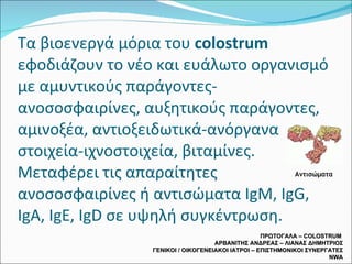Τα βιοενεργά μόρια του  colostrum  εφοδιάζουν το νέο και ευάλωτο οργανισμό με αμυντικούς παράγοντες-ανοσοσφαιρίνες, αυξητικούς παράγοντες, αμινοξέα, αντιοξειδωτικά-ανόργανα στοιχεία-ιχνοστοιχεία, βιταμίνες. Μεταφέρει τις απαραίτητες ανοσοσφαιρίνες ή αντισώματα  IgM, IgG, IgA, IgE, IgD  σε υψηλή συγκέντρωση. ΠΡΩΤΟΓΑΛΑ –  COLOSTRUM  ΑΡΒΑΝΙΤΗΣ ΑΝΔΡΕΑΣ – ΛΙΑΝΑΣ ΔΗΜΗΤΡΙΟΣ ΓΕΝΙΚΟΙ / ΟΙΚΟΓΕΝΕΙΑΚΟΙ ΙΑΤΡΟΙ – ΕΠΙΣΤΗΜΟΝΙΚΟΙ ΣΥΝΕΡΓΑΤΕΣ  NWA Αντισώματα 