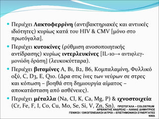 Περιέχει  Λακτοφερρίνη  (αντιβακτηριακές και αντιικές ιδιότητες) κυρίως κατά του  HIV  &  CMV  [μόνο στο πρωτόγαλα]. Περιέχει  κυτοκίνες  (ρύθμιση ανοσοποιητικής αντίδρασης) κυρίως  ιντερλευκίνες  [ IL-10 ->  αντιφλεγ- μονώδη δράση]  (λευκοκύτταρα). Περιέχει  βιταμίνες  Α, Β1, Β2, Β6, Κομπαλαμίνη, Φυλλικό οξύ,  C,   D3, E, Q10. ( Δρα στις ίνες των νεύρων σε στρες και κόπωση – βοηθά στη δημιουργία αίματος – αποκατάσταση από ασθένειες). Περιέχει  μέταλλα  ( Na, Cl, K, Ca, Mg, P)  &  ιχνοστοιχεία  (Cr, Fe, F, I, Co, Cu, Mo, Se, Si, V, Zn, Sn).  ΠΡΩΤΟΓΑΛΑ –  COLOSTRUM  ΑΡΒΑΝΙΤΗΣ ΑΝΔΡΕΑΣ – ΛΙΑΝΑΣ ΔΗΜΗΤΡΙΟΣ ΓΕΝΙΚΟΙ / ΟΙΚΟΓΕΝΕΙΑΚΟΙ ΙΑΤΡΟΙ – ΕΠΙΣΤΗΜΟΝΙΚΟΙ ΣΥΝΕΡΓΑΤΕΣ  NWA 
