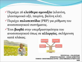 Περιέχει 26  ελεύθερα αμινοξέα  (αλανίνη, γλουταμινικό οξύ, ταυρίνη, βαλίνη κλπ). Περιέχει  πολυπεπτίδια  ( PRP)  για ρύθμιση του ανοσοποιητικού συστήματος. Έτσι  βοηθά  στην υπερδραστηκότητα του ανοσοποιητικού όπως σε  αλλεργίες , σκλήρυνση κατά πλάκας. ΠΡΩΤΟΓΑΛΑ –  COLOSTRUM  ΑΡΒΑΝΙΤΗΣ ΑΝΔΡΕΑΣ – ΛΙΑΝΑΣ ΔΗΜΗΤΡΙΟΣ ΓΕΝΙΚΟΙ / ΟΙΚΟΓΕΝΕΙΑΚΟΙ ΙΑΤΡΟΙ – ΕΠΙΣΤΗΜΟΝΙΚΟΙ ΣΥΝΕΡΓΑΤΕΣ  NWA 