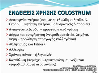 ΕΝΔΕΙΞΕΙΣ ΧΡΗΣΗΣ  COLOSTRUM Λειτουργία εντέρου (κυρίως σε ελκώδη κολίτιδα, Ν.  Crohn,  μυκητίαση εντέρου, μολυσματικές διάρροιες) Αναπνευστικές οδοί – προστασία από γρίππη  Δέρμα και αντιγήρανση (νευροδερματίτιδα, λειχήνα, ακμή – προώθηση παραγωγής κολλαγόνου) Αθλητισμός και  Fitness Αλλεργίες Χρόνιος πόνος – φλεγμονές Κατάθλιψη (περιέχει  L- τρυπτοφάνη  αμινοξύ του νευροδιαβιβαστή σεροτονίνης) ΠΡΩΤΟΓΑΛΑ –  COLOSTRUM  ΑΡΒΑΝΙΤΗΣ ΑΝΔΡΕΑΣ – ΛΙΑΝΑΣ ΔΗΜΗΤΡΙΟΣ ΓΕΝΙΚΟΙ / ΟΙΚΟΓΕΝΕΙΑΚΟΙ ΙΑΤΡΟΙ – ΕΠΙΣΤΗΜΟΝΙΚΟΙ ΣΥΝΕΡΓΑΤΕΣ  NWA 