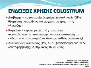 ΕΝΔΕΙΞΕΙΣ ΧΡΗΣΗΣ  COLOSTRUM Διαβήτης – παχυσαρκία (περιέχει ινσουλίνη &  IGF-1  δέσμευση ινσουλίνης και αυξάνει τη χρήση της γλυκόζης). Καρκίνος (κυρίως μετά από χημειο και ακτινοθεραπείες που υπάρχει ανοσοκαταστολή με έκθεση του οργανισμού σε δευτεροπαθείς μολύνσεις) Αυτοάνοσες ασθένειες (ΡΑ, ΣΕΛ [ ↑ανοσοσφαιρινών & λακτοφερρίνης] , Αρθριτικές Φλεγμονές. ΠΡΩΤΟΓΑΛΑ –  COLOSTRUM  ΑΡΒΑΝΙΤΗΣ ΑΝΔΡΕΑΣ – ΛΙΑΝΑΣ ΔΗΜΗΤΡΙΟΣ ΓΕΝΙΚΟΙ / ΟΙΚΟΓΕΝΕΙΑΚΟΙ ΙΑΤΡΟΙ – ΕΠΙΣΤΗΜΟΝΙΚΟΙ ΣΥΝΕΡΓΑΤΕΣ  NWA 