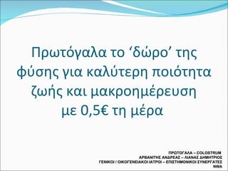 Πρωτόγαλα το ‘δώρο’ της φύσης για καλύτερη ποιότητα ζωής και μακροημέρευση με 0,5€ τη μέρα  ΠΡΩΤΟΓΑΛΑ –  COLOSTRUM  ΑΡΒΑΝΙΤΗΣ ΑΝΔΡΕΑΣ – ΛΙΑΝΑΣ ΔΗΜΗΤΡΙΟΣ ΓΕΝΙΚΟΙ / ΟΙΚΟΓΕΝΕΙΑΚΟΙ ΙΑΤΡΟΙ – ΕΠΙΣΤΗΜΟΝΙΚΟΙ ΣΥΝΕΡΓΑΤΕΣ  NWA 