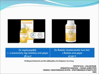 ΠΡΩΤΟΓΑΛΑ –  COLOSTRUM  ΑΡΒΑΝΙΤΗΣ ΑΝΔΡΕΑΣ – ΛΙΑΝΑΣ ΔΗΜΗΤΡΙΟΣ ΓΕΝΙΚΟΙ / ΟΙΚΟΓΕΝΕΙΑΚΟΙ ΙΑΤΡΟΙ – ΕΠΙΣΤΗΜΟΝΙΚΟΙ ΣΥΝΕΡΓΑΤΕΣ  NWA Επιθυμητή διακοπή για δύο εβδομάδες στη διάρκεια του έτους Σε υγρή μορφή  1 -2 κουταλιές της σούπας ανά μέρα 38,24 € Σε δισκία (συσκευασία των 60)  1 δισκίο ανά μέρα 47,90 €  