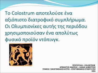 Το  Colostrum  αποτελούσε ένα αξιόπιστο διατροφικό συμπλήρωμα.  Οι Ολυμπιονίκες αυτής της περιόδου χρησιμοποιούσαν ένα απολύτως φυσικό προϊόν ντόπινγκ.  ΠΡΩΤΟΓΑΛΑ –  COLOSTRUM  ΑΡΒΑΝΙΤΗΣ ΑΝΔΡΕΑΣ – ΛΙΑΝΑΣ ΔΗΜΗΤΡΙΟΣ ΓΕΝΙΚΟΙ / ΟΙΚΟΓΕΝΕΙΑΚΟΙ ΙΑΤΡΟΙ – ΕΠΙΣΤΗΜΟΝΙΚΟΙ ΣΥΝΕΡΓΑΤΕΣ  NWA 