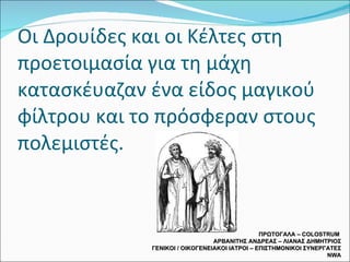 Οι Δρουίδες και οι Κέλτες στη προετοιμασία για τη μάχη κατασκέυαζαν ένα είδος μαγικού φίλτρου και το πρόσφεραν στους πολεμιστές. ΠΡΩΤΟΓΑΛΑ –  COLOSTRUM  ΑΡΒΑΝΙΤΗΣ ΑΝΔΡΕΑΣ – ΛΙΑΝΑΣ ΔΗΜΗΤΡΙΟΣ ΓΕΝΙΚΟΙ / ΟΙΚΟΓΕΝΕΙΑΚΟΙ ΙΑΤΡΟΙ – ΕΠΙΣΤΗΜΟΝΙΚΟΙ ΣΥΝΕΡΓΑΤΕΣ  NWA 