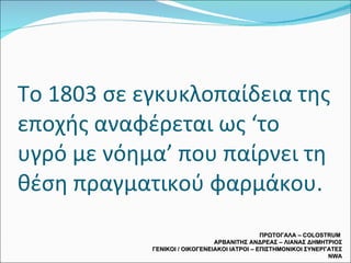 Το 1803 σε εγκυκλοπαίδεια της εποχής αναφέρεται ως ‘το υγρό με νόημα’ που παίρνει τη θέση πραγματικού φαρμάκου. ΠΡΩΤΟΓΑΛΑ –  COLOSTRUM  ΑΡΒΑΝΙΤΗΣ ΑΝΔΡΕΑΣ – ΛΙΑΝΑΣ ΔΗΜΗΤΡΙΟΣ ΓΕΝΙΚΟΙ / ΟΙΚΟΓΕΝΕΙΑΚΟΙ ΙΑΤΡΟΙ – ΕΠΙΣΤΗΜΟΝΙΚΟΙ ΣΥΝΕΡΓΑΤΕΣ  NWA 
