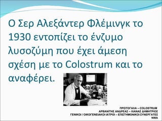 Ο Σερ Αλεξάντερ Φλέμινγκ το 1930 εντοπίζει το ένζυμο λυσοζύμη που έχει άμεση σχέση με το  Colostrum  και το αναφέρει. ΠΡΩΤΟΓΑΛΑ –  COLOSTRUM  ΑΡΒΑΝΙΤΗΣ ΑΝΔΡΕΑΣ – ΛΙΑΝΑΣ ΔΗΜΗΤΡΙΟΣ ΓΕΝΙΚΟΙ / ΟΙΚΟΓΕΝΕΙΑΚΟΙ ΙΑΤΡΟΙ – ΕΠΙΣΤΗΜΟΝΙΚΟΙ ΣΥΝΕΡΓΑΤΕΣ  NWA 